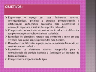 OBJETIVOS:
 Representar o espaço em seus fenômenos naturais,
socioeconômicos, políticos e culturais proporcionando a
alfabetização cartográfica necessária para desenvolver a
orientação espacial e a síntese dos aspectos estudados.
 Compreender o contexto de outras sociedades em diferentes
tempos e espaços associados à nossa sociedade.
 Identificar os elementos naturais que compõem o meio em que
vivemos bem como aqueles produzidos pelo homem.
 Reconhecer os diferentes espaços sociais e naturais dentro de um
contexto socioeconômico.
 Reconhecer os elementos naturais apropriados para a
sobrevivência da espécie humana e fabricação de produtos de
forma consciente.
 Compreender a importância da água.
 