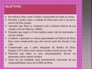 OBJETIVOS:
 Reconhecer Deus como Criador e Sustentador de todas as coisas.
 Perceber o poder, amor e cuidado de Deus para com o seu povo,
através de Sua criação.
 Aprender que Deus se comunica com o homem através da sua
criação e da sua Palavra, a Bíblia.
 Entender que seguir a Cristo implica numa vida de testemunho e
serviço cristão.
 Conhecer e aprender os valores apresentados na Palavra de Deus,
bem como compreender que eles servem para dar direção à sua
vida.
 Compreender que é parte integrante da família de Deus.
Integrar a Fé Cristã e seus valores a todas as áreas da sua vida.
 Discernir que todos os seus relacionamentos devem ser
permeados pelos valores cristãos.
 Atuar em sua realidade, para transformá-la, consciente da sua
responsabilidade como servo/filho de Deus.
 