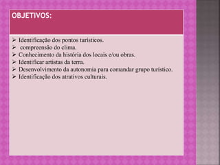 OBJETIVOS:
 Identificação dos pontos turísticos.
 compreensão do clima.
 Conhecimento da história dos locais e/ou obras.
 Identificar artistas da terra.
 Desenvolvimento da autonomia para comandar grupo turístico.
 Identificação dos atrativos culturais.
 