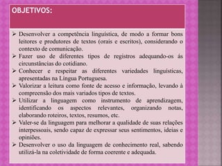 OBJETIVOS:
 Desenvolver a competência linguística, de modo a formar bons
leitores e produtores de textos (orais e escritos), considerando o
contexto de comunicação.
 Fazer uso de diferentes tipos de registros adequando-os ás
circunstâncias do cotidiano.
 Conhecer e respeitar as diferentes variedades linguísticas,
apresentadas na Língua Portuguesa.
 Valorizar a leitura como fonte de acesso e informação, levando à
compreensão dos mais variados tipos de textos.
 Utilizar a linguagem como instrumento de aprendizagem,
identificando os aspectos relevantes, organizando notas,
elaborando roteiros, textos, resumos, etc.
 Valer-se da linguagem para melhorar a qualidade de suas relações
interpessoais, sendo capaz de expressar seus sentimentos, ideias e
opiniões.
 Desenvolver o uso da linguagem de conhecimento real, sabendo
utilizá-la na coletividade de forma coerente e adequada.
 
