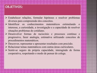OBJETIVOS:
 Estabelecer relações, formular hipóteses e resolver problemas
diversos para compreensão dos conceitos.
 Identificar os conhecimentos matemáticos estimulando o
interesse, a curiosidade, a investigação e a capacidade de resolver
situações problemas do cotidiano.
 Desenvolver formas de raciocínio e processos contínuo e
progressivo, fazer analogia, estimativa utilizando conceitos de
procedimentos matemáticos.
 Descrever, representar e apresentar resultados com precisão.
 Relacionar temas matemáticos com outras áreas curriculares.
 Sentir-se seguro da própria capacidade, interagindo de forma
cooperativa, respeitando o modo de pensar do colega.
 