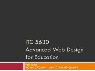 ITC 5630 Advanced Web Design for Education Fall 2010 ITC Fall 09 Cohort 1 and ITC Fall 09 Cohort 2 