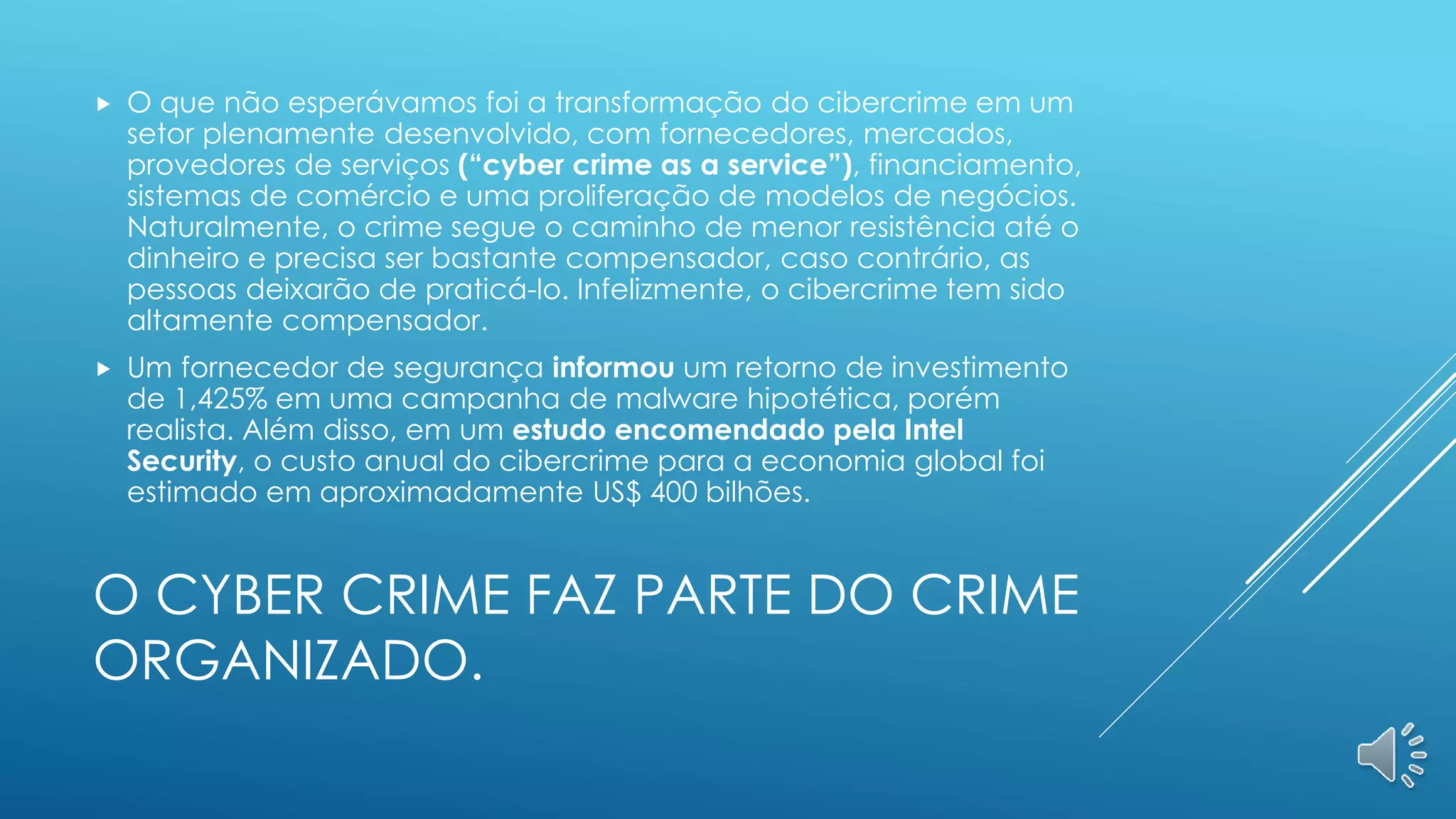 O CYBER CRIME FAZ PARTE DO CRIME
ORGANIZADO.
 O que não esperávamos foi a transformação do cibercrime em um
setor plenamente desenvolvido, com fornecedores, mercados,
provedores de serviços (“cyber crime as a service”), financiamento,
sistemas de comércio e uma proliferação de modelos de negócios.
Naturalmente, o crime segue o caminho de menor resistência até o
dinheiro e precisa ser bastante compensador, caso contrário, as
pessoas deixarão de praticá-lo. Infelizmente, o cibercrime tem sido
altamente compensador.
 Um fornecedor de segurança informou um retorno de investimento
de 1,425% em uma campanha de malware hipotética, porém
realista. Além disso, em um estudo encomendado pela Intel
Security, o custo anual do cibercrime para a economia global foi
estimado em aproximadamente US$ 400 bilhões.
 