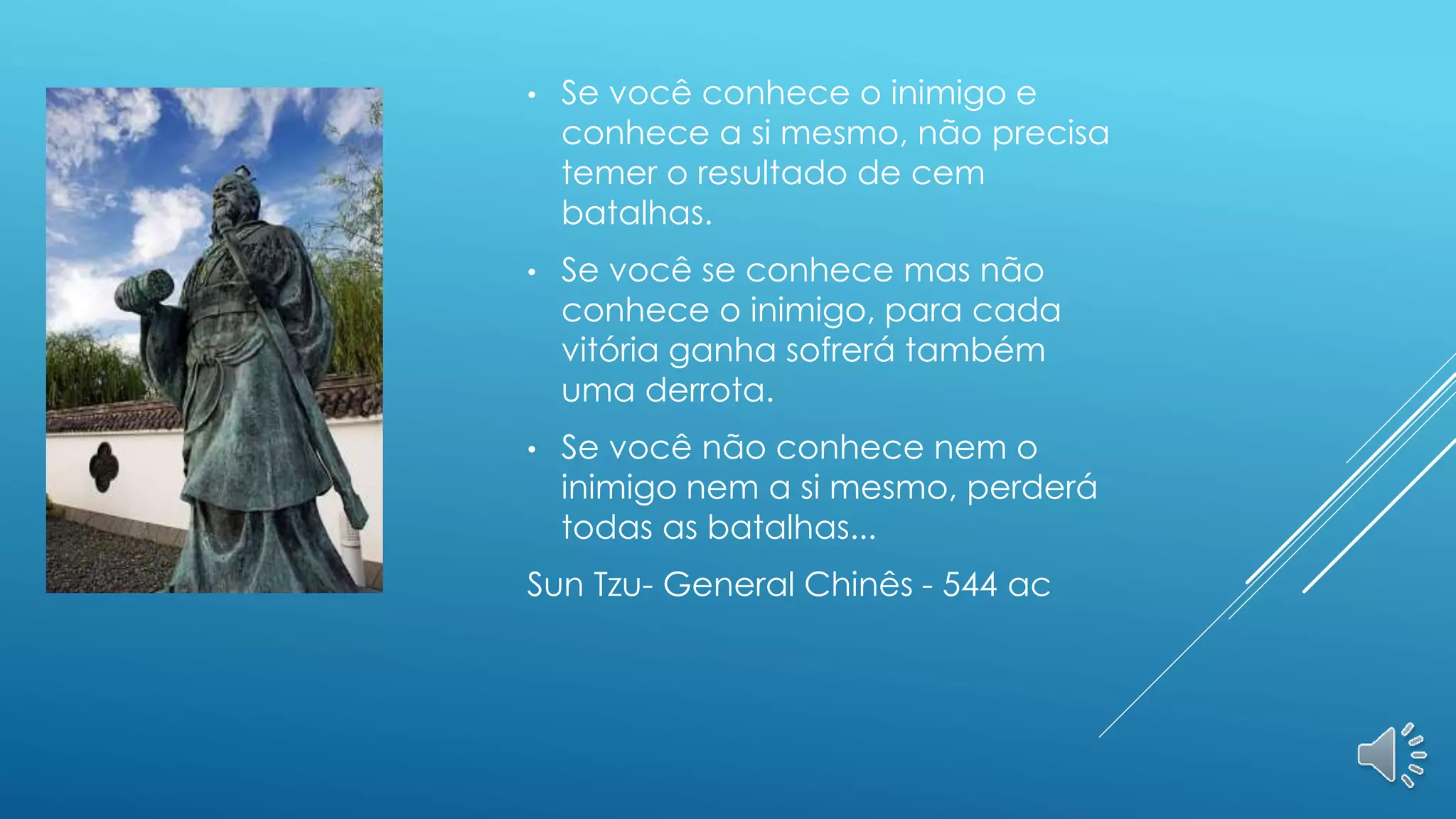 • Se você conhece o inimigo e
conhece a si mesmo, não precisa
temer o resultado de cem
batalhas.
• Se você se conhece mas não
conhece o inimigo, para cada
vitória ganha sofrerá também
uma derrota.
• Se você não conhece nem o
inimigo nem a si mesmo, perderá
todas as batalhas...
Sun Tzu- General Chinês - 544 ac
 