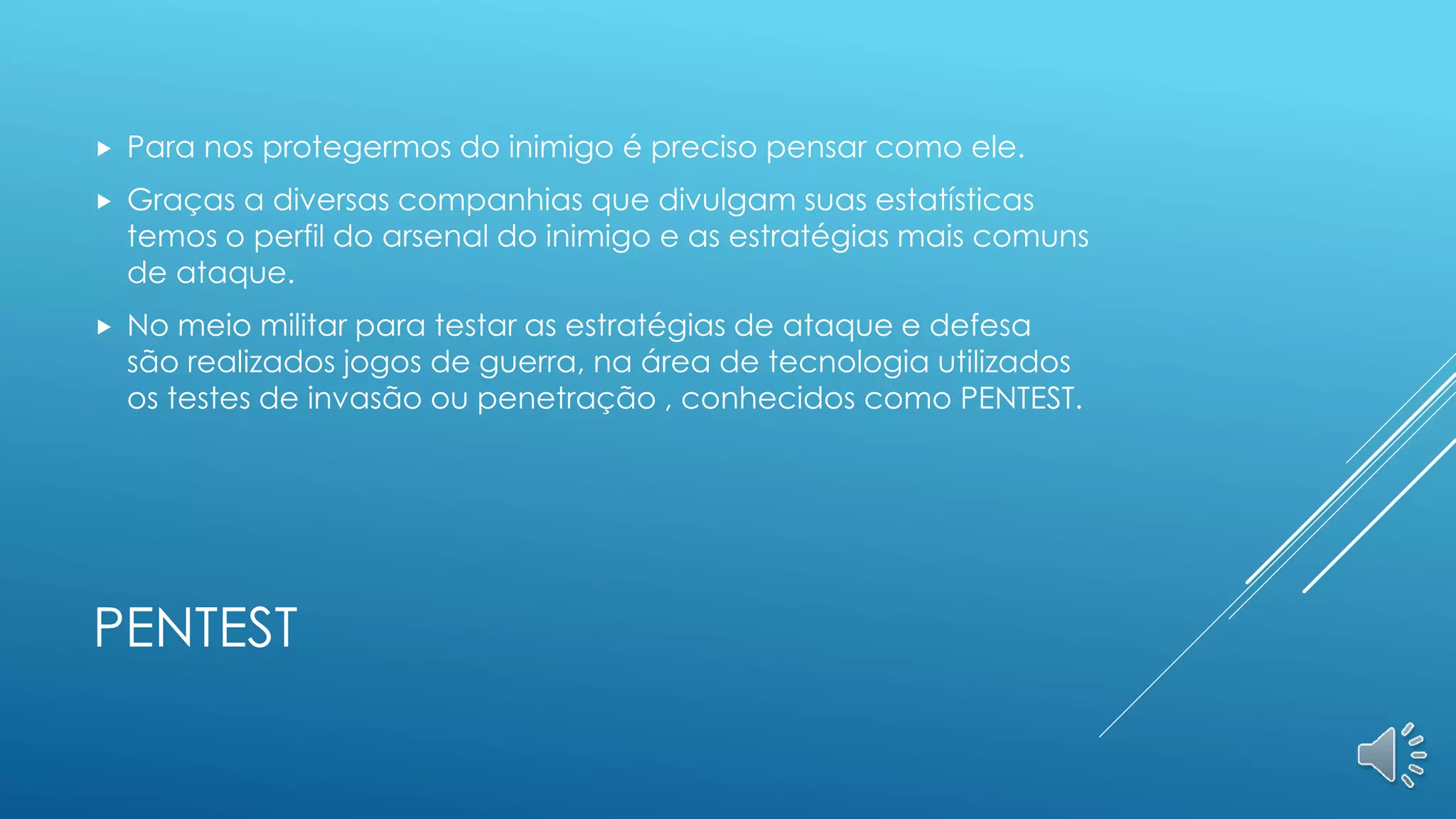 PENTEST
 Para nos protegermos do inimigo é preciso pensar como ele.
 Graças a diversas companhias que divulgam suas estatísticas
temos o perfil do arsenal do inimigo e as estratégias mais comuns
de ataque.
 No meio militar para testar as estratégias de ataque e defesa
são realizados jogos de guerra, na área de tecnologia utilizados
os testes de invasão ou penetração , conhecidos como PENTEST.
 