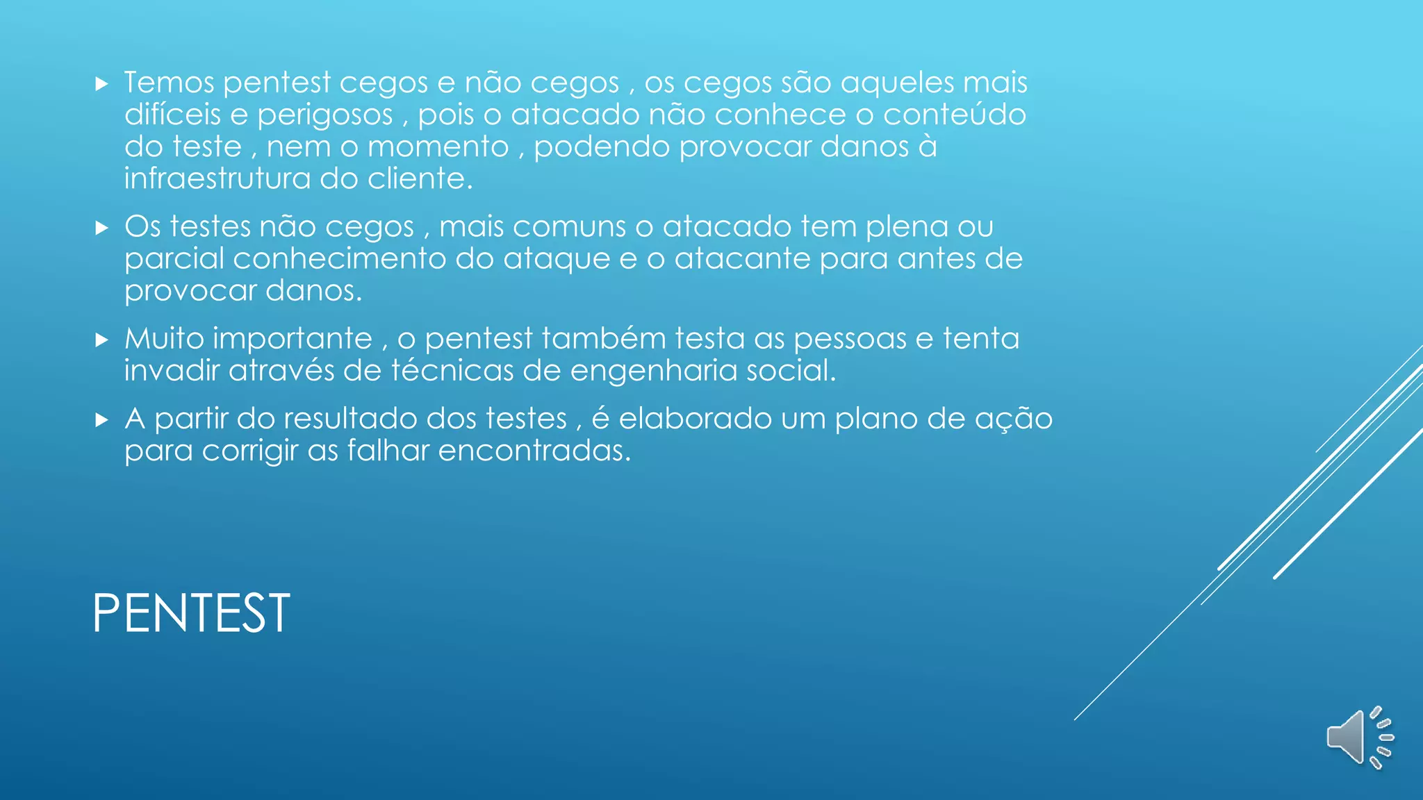 PENTEST
 Temos pentest cegos e não cegos , os cegos são aqueles mais
difíceis e perigosos , pois o atacado não conhece o conteúdo
do teste , nem o momento , podendo provocar danos à
infraestrutura do cliente.
 Os testes não cegos , mais comuns o atacado tem plena ou
parcial conhecimento do ataque e o atacante para antes de
provocar danos.
 Muito importante , o pentest também testa as pessoas e tenta
invadir através de técnicas de engenharia social.
 A partir do resultado dos testes , é elaborado um plano de ação
para corrigir as falhar encontradas.
 