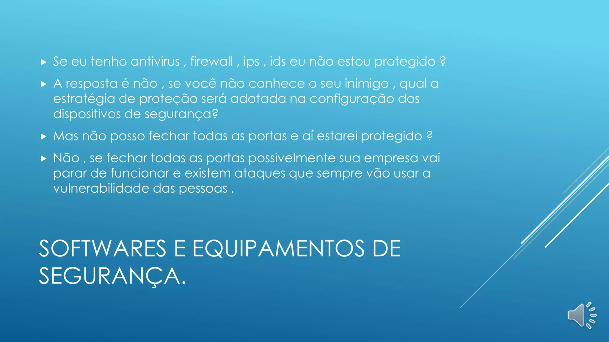 SOFTWARES E EQUIPAMENTOS DE
SEGURANÇA.
 Se eu tenho antivírus , firewall , ips , ids eu não estou protegido ?
 A resposta é não , se você não conhece o seu inimigo , qual a
estratégia de proteção será adotada na configuração dos
dispositivos de segurança?
 Mas não posso fechar todas as portas e aí estarei protegido ?
 Não , se fechar todas as portas possivelmente sua empresa vai
parar de funcionar e existem ataques que sempre vão usar a
vulnerabilidade das pessoas .
 