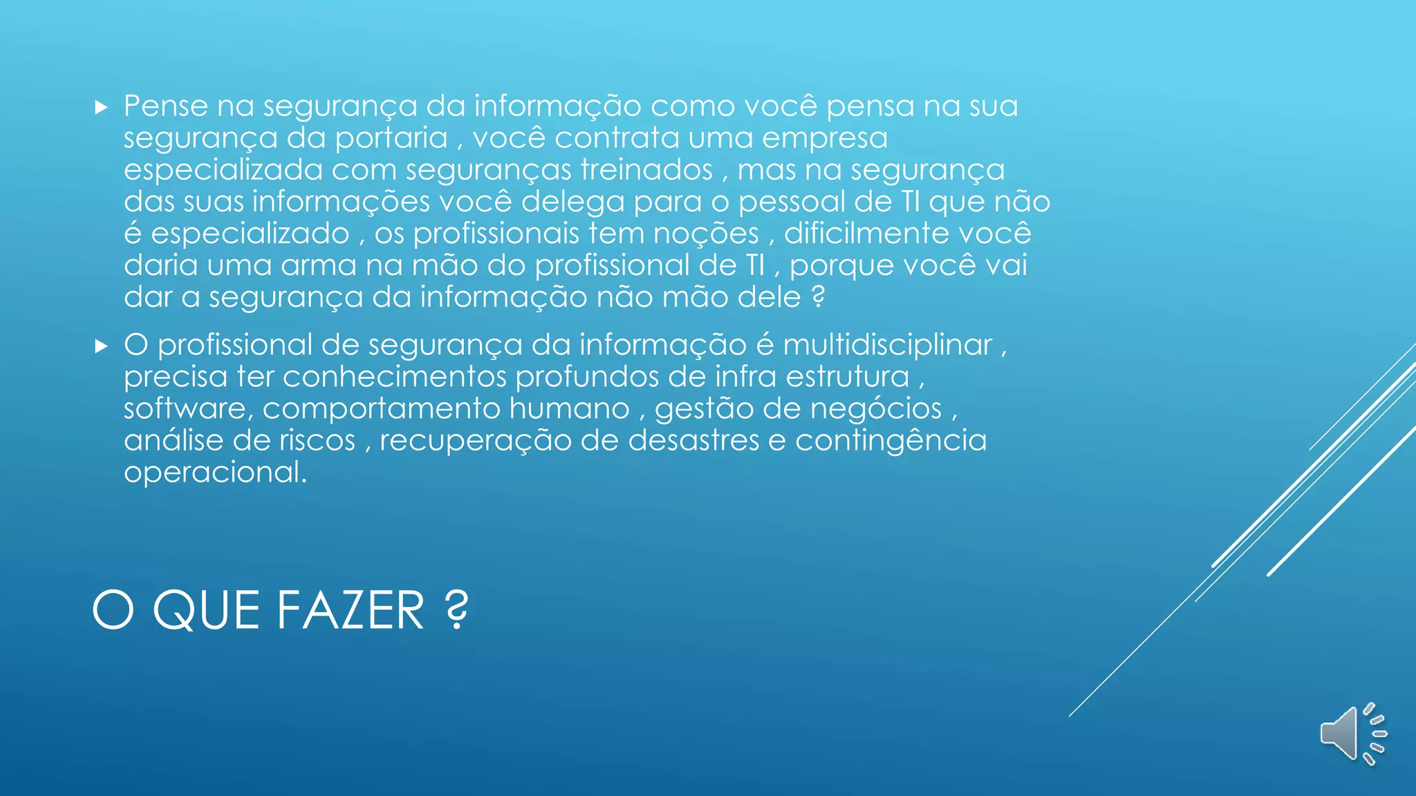 O QUE FAZER ?
 Pense na segurança da informação como você pensa na sua
segurança da portaria , você contrata uma empresa
especializada com seguranças treinados , mas na segurança
das suas informações você delega para o pessoal de TI que não
é especializado , os profissionais tem noções , dificilmente você
daria uma arma na mão do profissional de TI , porque você vai
dar a segurança da informação não mão dele ?
 O profissional de segurança da informação é multidisciplinar ,
precisa ter conhecimentos profundos de infra estrutura ,
software, comportamento humano , gestão de negócios ,
análise de riscos , recuperação de desastres e contingência
operacional.
 