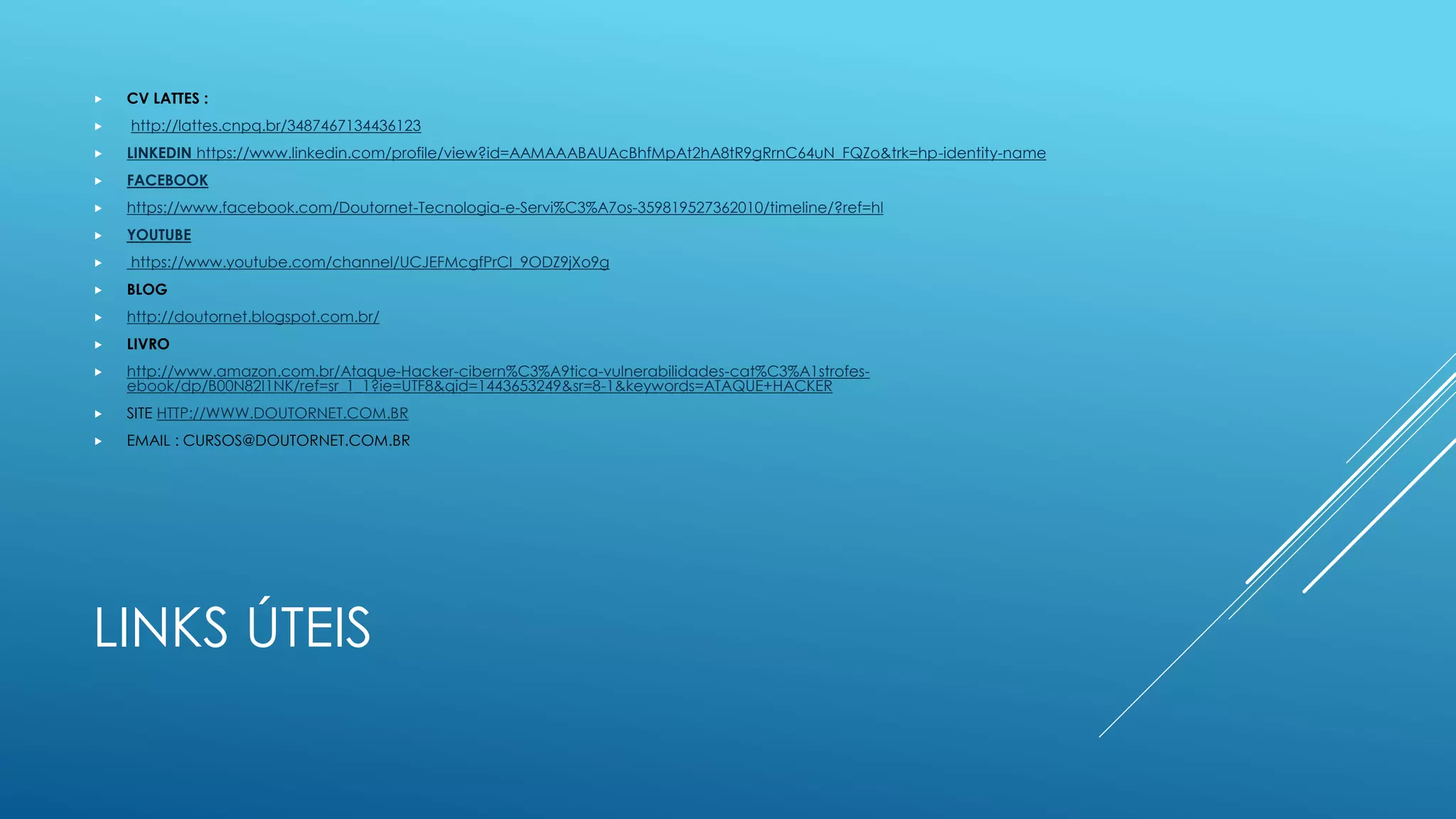 LINKS ÚTEIS
 CV LATTES :
 http://lattes.cnpq.br/3487467134436123
 LINKEDIN https://www.linkedin.com/profile/view?id=AAMAAABAUAcBhfMpAt2hA8tR9gRrnC64uN_FQZo&trk=hp-identity-name
 FACEBOOK
 https://www.facebook.com/Doutornet-Tecnologia-e-Servi%C3%A7os-359819527362010/timeline/?ref=hl
 YOUTUBE
 https://www.youtube.com/channel/UCJEFMcgfPrCI_9ODZ9jXo9g
 BLOG
 http://doutornet.blogspot.com.br/
 LIVRO
 http://www.amazon.com.br/Ataque-Hacker-cibern%C3%A9tica-vulnerabilidades-cat%C3%A1strofes-
ebook/dp/B00N82I1NK/ref=sr_1_1?ie=UTF8&qid=1443653249&sr=8-1&keywords=ATAQUE+HACKER
 SITE HTTP://WWW.DOUTORNET.COM.BR
 EMAIL : CURSOS@DOUTORNET.COM.BR
 