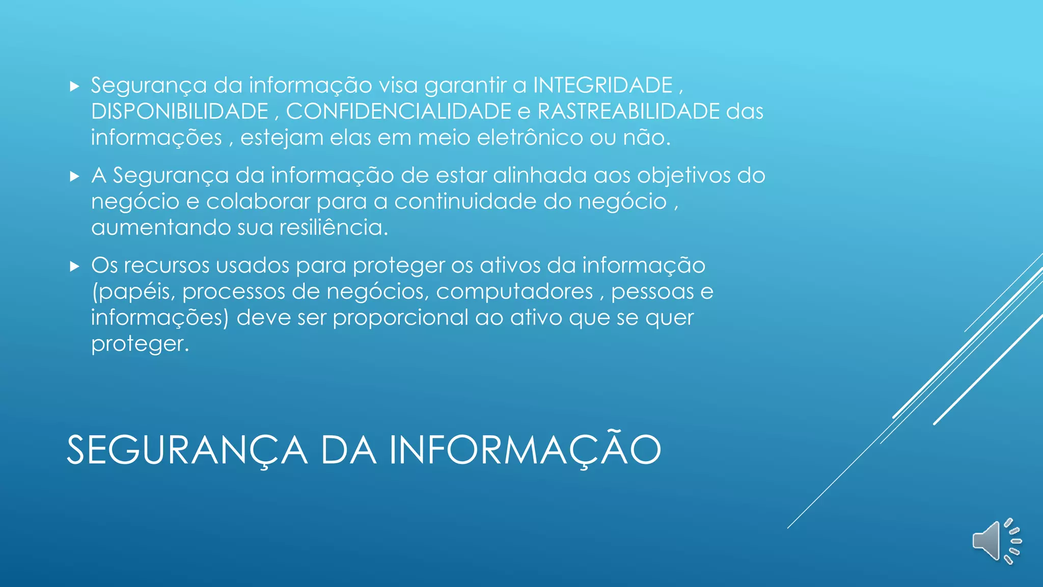 SEGURANÇA DA INFORMAÇÃO
 Segurança da informação visa garantir a INTEGRIDADE ,
DISPONIBILIDADE , CONFIDENCIALIDADE e RASTREABILIDADE das
informações , estejam elas em meio eletrônico ou não.
 A Segurança da informação de estar alinhada aos objetivos do
negócio e colaborar para a continuidade do negócio ,
aumentando sua resiliência.
 Os recursos usados para proteger os ativos da informação
(papéis, processos de negócios, computadores , pessoas e
informações) deve ser proporcional ao ativo que se quer
proteger.
 