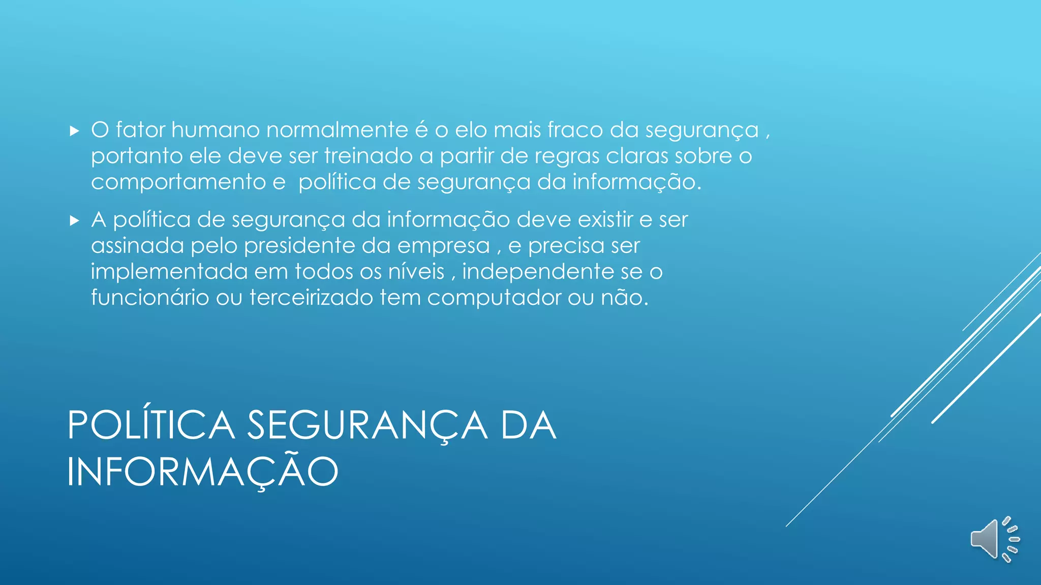 POLÍTICA SEGURANÇA DA
INFORMAÇÃO
 O fator humano normalmente é o elo mais fraco da segurança ,
portanto ele deve ser treinado a partir de regras claras sobre o
comportamento e política de segurança da informação.
 A política de segurança da informação deve existir e ser
assinada pelo presidente da empresa , e precisa ser
implementada em todos os níveis , independente se o
funcionário ou terceirizado tem computador ou não.
 