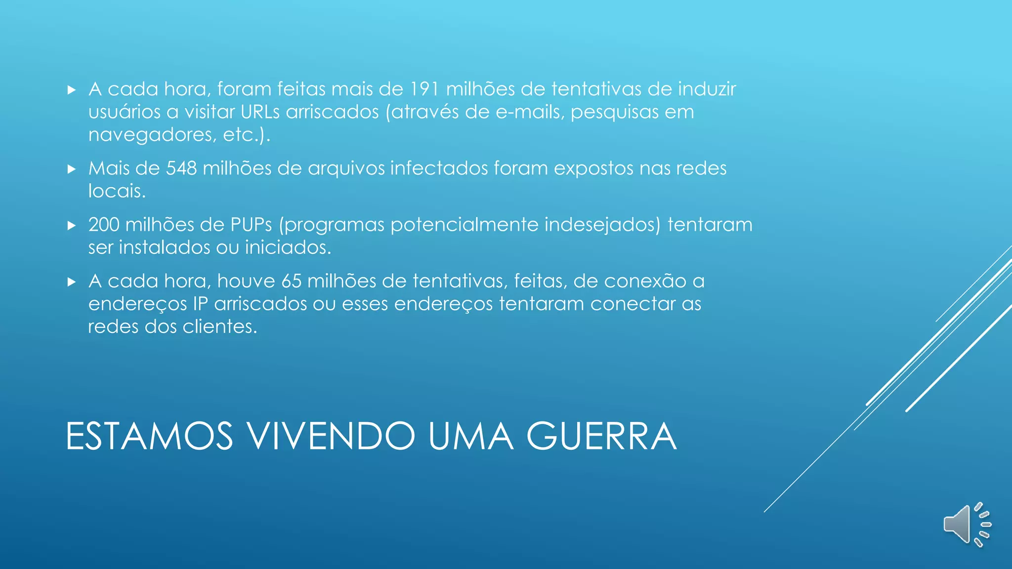 ESTAMOS VIVENDO UMA GUERRA
 A cada hora, foram feitas mais de 191 milhões de tentativas de induzir
usuários a visitar URLs arriscados (através de e-mails, pesquisas em
navegadores, etc.).
 Mais de 548 milhões de arquivos infectados foram expostos nas redes
locais.
 200 milhões de PUPs (programas potencialmente indesejados) tentaram
ser instalados ou iniciados.
 A cada hora, houve 65 milhões de tentativas, feitas, de conexão a
endereços IP arriscados ou esses endereços tentaram conectar as
redes dos clientes.
 