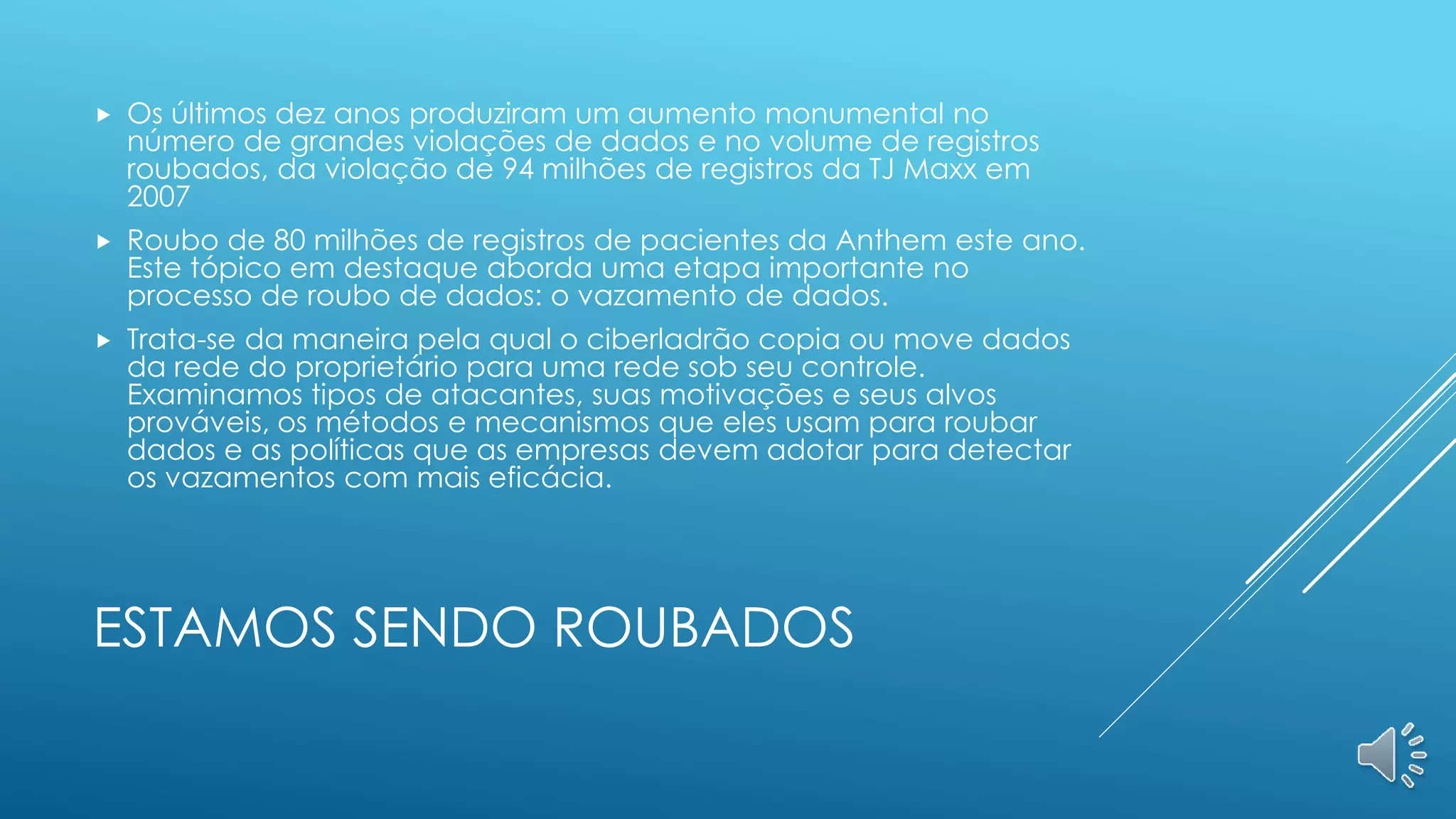 ESTAMOS SENDO ROUBADOS
 Os últimos dez anos produziram um aumento monumental no
número de grandes violações de dados e no volume de registros
roubados, da violação de 94 milhões de registros da TJ Maxx em
2007
 Roubo de 80 milhões de registros de pacientes da Anthem este ano.
Este tópico em destaque aborda uma etapa importante no
processo de roubo de dados: o vazamento de dados.
 Trata-se da maneira pela qual o ciberladrão copia ou move dados
da rede do proprietário para uma rede sob seu controle.
Examinamos tipos de atacantes, suas motivações e seus alvos
prováveis, os métodos e mecanismos que eles usam para roubar
dados e as políticas que as empresas devem adotar para detectar
os vazamentos com mais eficácia.
 