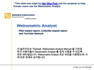 * This slide was made by Han Woo Park and his students to help
Korean users use the Webometric Analyst




   이 슬라이드는 Thelwall, Webometric Analyst Manual 을 기초로
   한국 이용자들이 Webometric Analyst 를 쉽게 사용할 수 있도록
   만든 매뉴얼입니다. Webometric Analyst 최근 버전을 사용했으며, 사
   례 또한 원제와 상이합니다.



                                                  - 작성일: 2011년 07월 28일
 