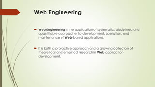 Web Engineering
 Web Engineering is the application of systematic, disciplined and
quantifiable approaches to development, operation, and
maintenance of Web-based applications.
 It is both a pro-active approach and a growing collection of
theoretical and empirical research in Web application
development.
 