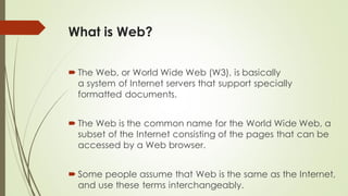What is Web?
 The Web, or World Wide Web (W3), is basically
a system of Internet servers that support specially
formatted documents.
 The Web is the common name for the World Wide Web, a
subset of the Internet consisting of the pages that can be
accessed by a Web browser.
 Some people assume that Web is the same as the Internet,
and use these terms interchangeably.
 