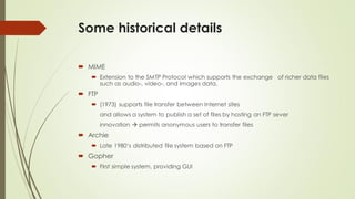 Some historical details
 MIME
 Extension to the SMTP Protocol which supports the exchange of richer data files
such as audio-, video-, and images data.
 FTP
 (1973) supports file transfer between Internet sites
and allows a system to publish a set of files by hosting an FTP sever
innovation  permits anonymous users to transfer files
 Archie
 Late 1980‘s distributed file system based on FTP
 Gopher
 First simple system, providing GUI
 