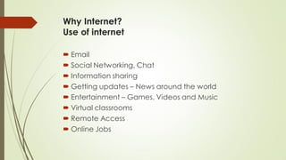 Why Internet?
Use of internet
 Email
 Social Networking, Chat
 Information sharing
 Getting updates – News around the world
 Entertainment – Games, Videos and Music
 Virtual classrooms
 Remote Access
 Online Jobs
 