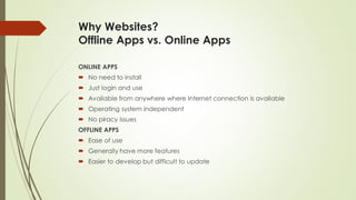 Why Websites?
Offline Apps vs. Online Apps
ONLINE APPS
 No need to install
 Just login and use
 Available from anywhere where Internet connection is available
 Operating system independent
 No piracy issues
OFFLINE APPS
 Ease of use
 Generally have more features
 Easier to develop but difficult to update
 