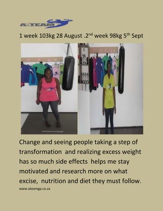 1 week 103kg 28 August .2nd week 98kg 5th Sept 
Change and seeing people taking a step of 
transformation and realizing excess weight 
has so much side effects helps me stay 
motivated and research more on what 
excise, nutrition and diet they must follow. 
www.ateamgp.co.za 
