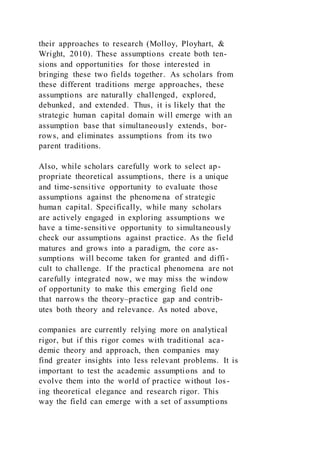 their approaches to research (Molloy, Ployhart, &
Wright, 2010). These assumptions create both ten-
sions and opportunities for those interested in
bringing these two fields together. As scholars from
these different traditions merge approaches, these
assumptions are naturally challenged, explored,
debunked, and extended. Thus, it is likely that the
strategic human capital domain will emerge with an
assumption base that simultaneously extends, bor-
rows, and eliminates assumptions from its two
parent traditions.
Also, while scholars carefully work to select ap-
propriate theoretical assumptions, there is a unique
and time-sensitive opportunity to evaluate those
assumptions against the phenomena of strategic
human capital. Specifically, while many scholars
are actively engaged in exploring assumptions we
have a time-sensitive opportunity to simultaneously
check our assumptions against practice. As the field
matures and grows into a paradigm, the core as-
sumptions will become taken for granted and diffi-
cult to challenge. If the practical phenomena are not
carefully integrated now, we may miss the window
of opportunity to make this emerging field one
that narrows the theory–practice gap and contrib-
utes both theory and relevance. As noted above,
companies are currently relying more on analytical
rigor, but if this rigor comes with traditional aca-
demic theory and approach, then companies may
find greater insights into less relevant problems. It is
important to test the academic assumptions and to
evolve them into the world of practice without los-
ing theoretical elegance and research rigor. This
way the field can emerge with a set of assumptions
 