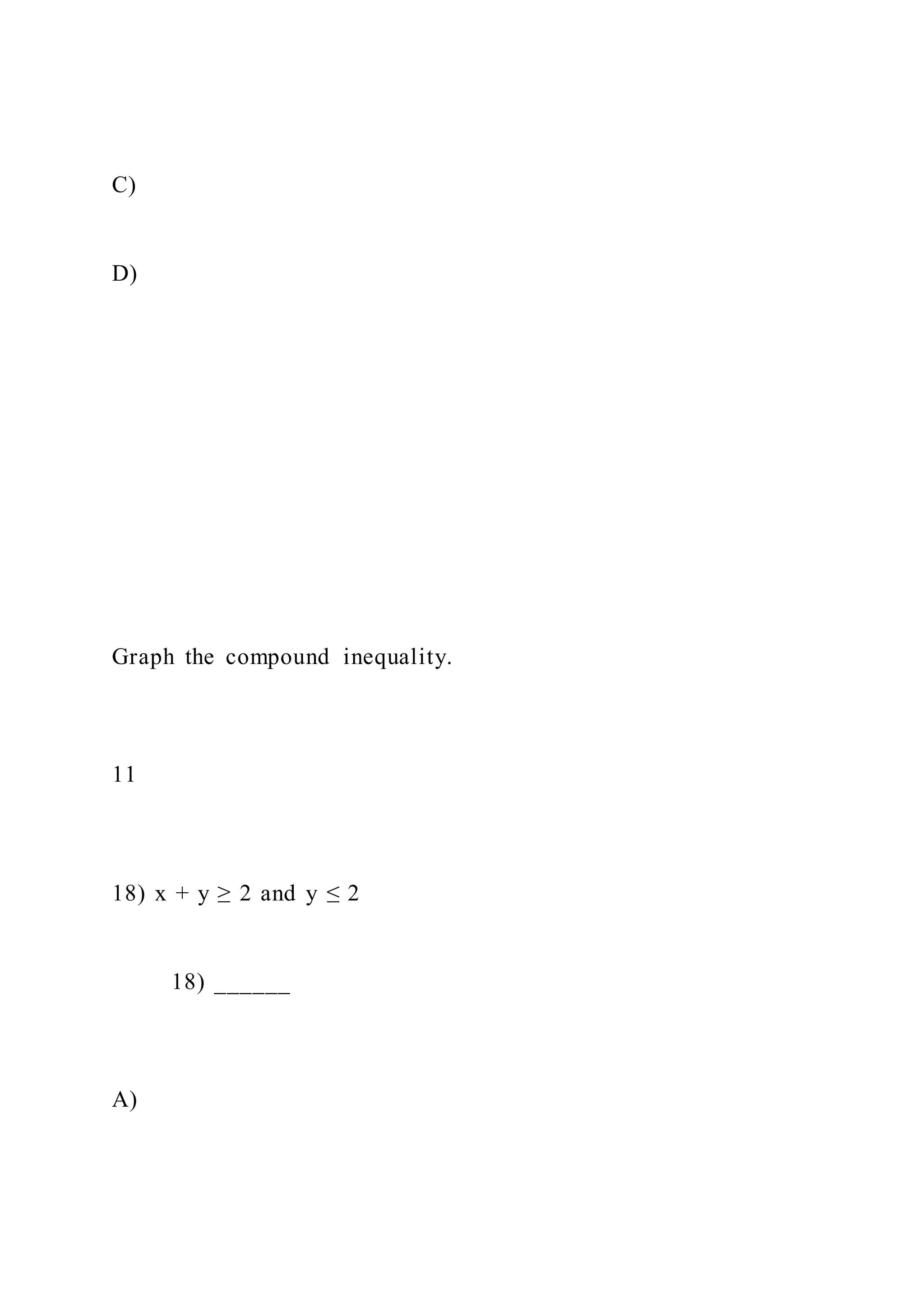 C)
D)
Graph the compound inequality.
11
18) x + y ≥ 2 and y ≤ 2
18) ______
A)
 