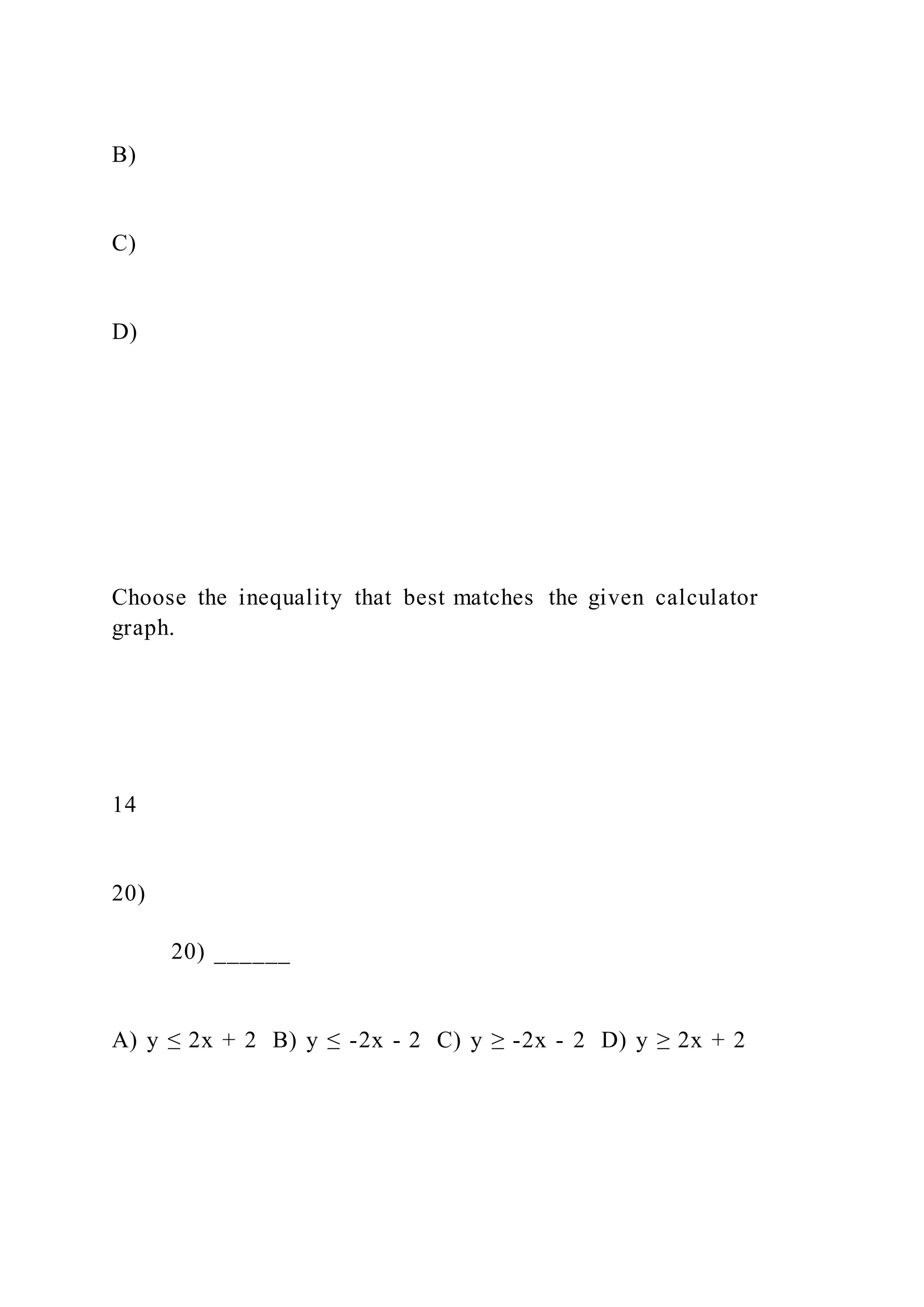 B)
C)
D)
Choose the inequality that best matches the given calculator
graph.
14
20)
20) ______
A) y ≤ 2x + 2 B) y ≤ -2x - 2 C) y ≥ -2x - 2 D) y ≥ 2x + 2
 