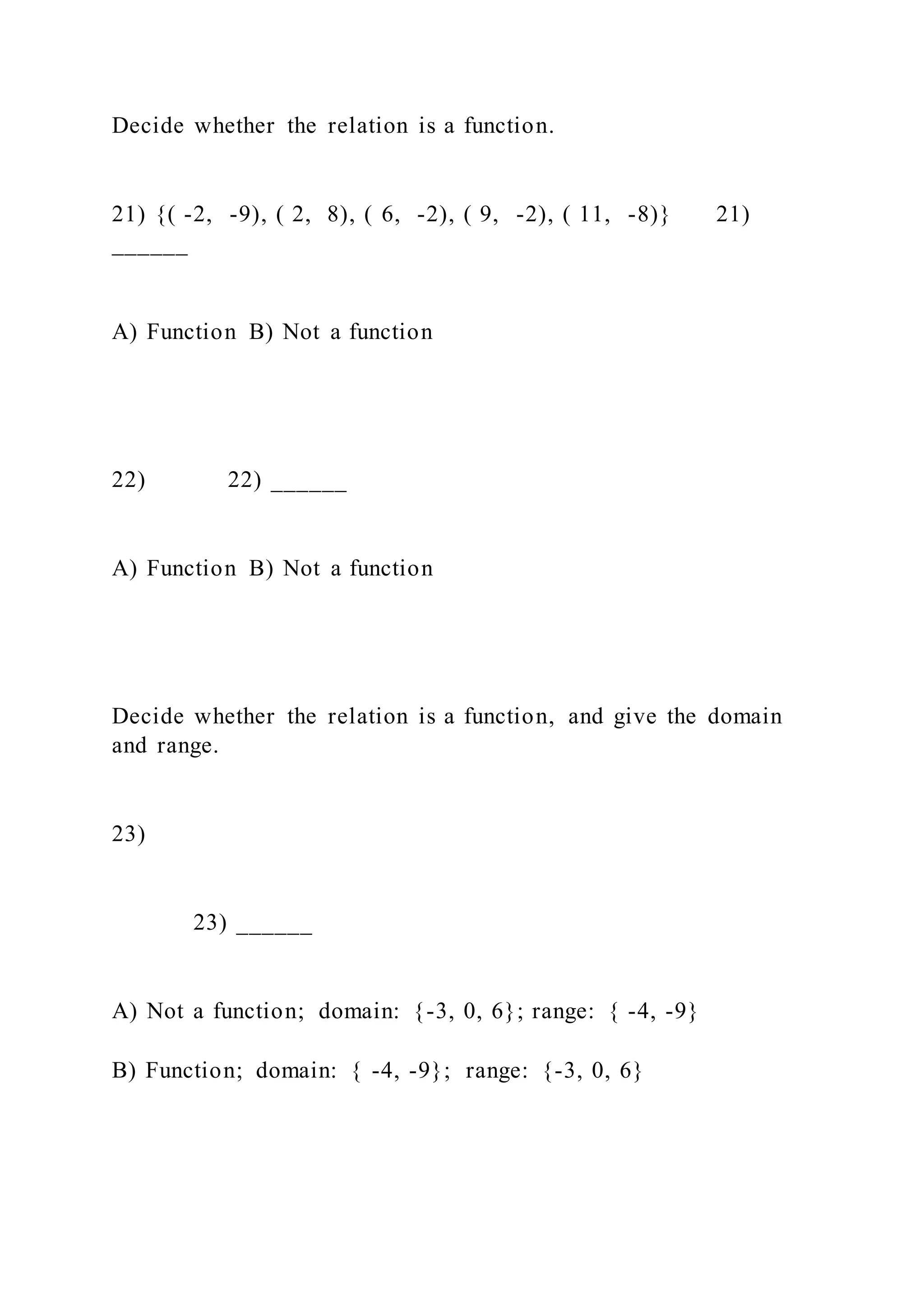 Decide whether the relation is a function.
21) {( -2, -9), ( 2, 8), ( 6, -2), ( 9, -2), ( 11, -8)} 21)
______
A) Function B) Not a function
22) 22) ______
A) Function B) Not a function
Decide whether the relation is a function, and give the domain
and range.
23)
23) ______
A) Not a function; domain: {-3, 0, 6}; range: { -4, -9}
B) Function; domain: { -4, -9}; range: {-3, 0, 6}
 