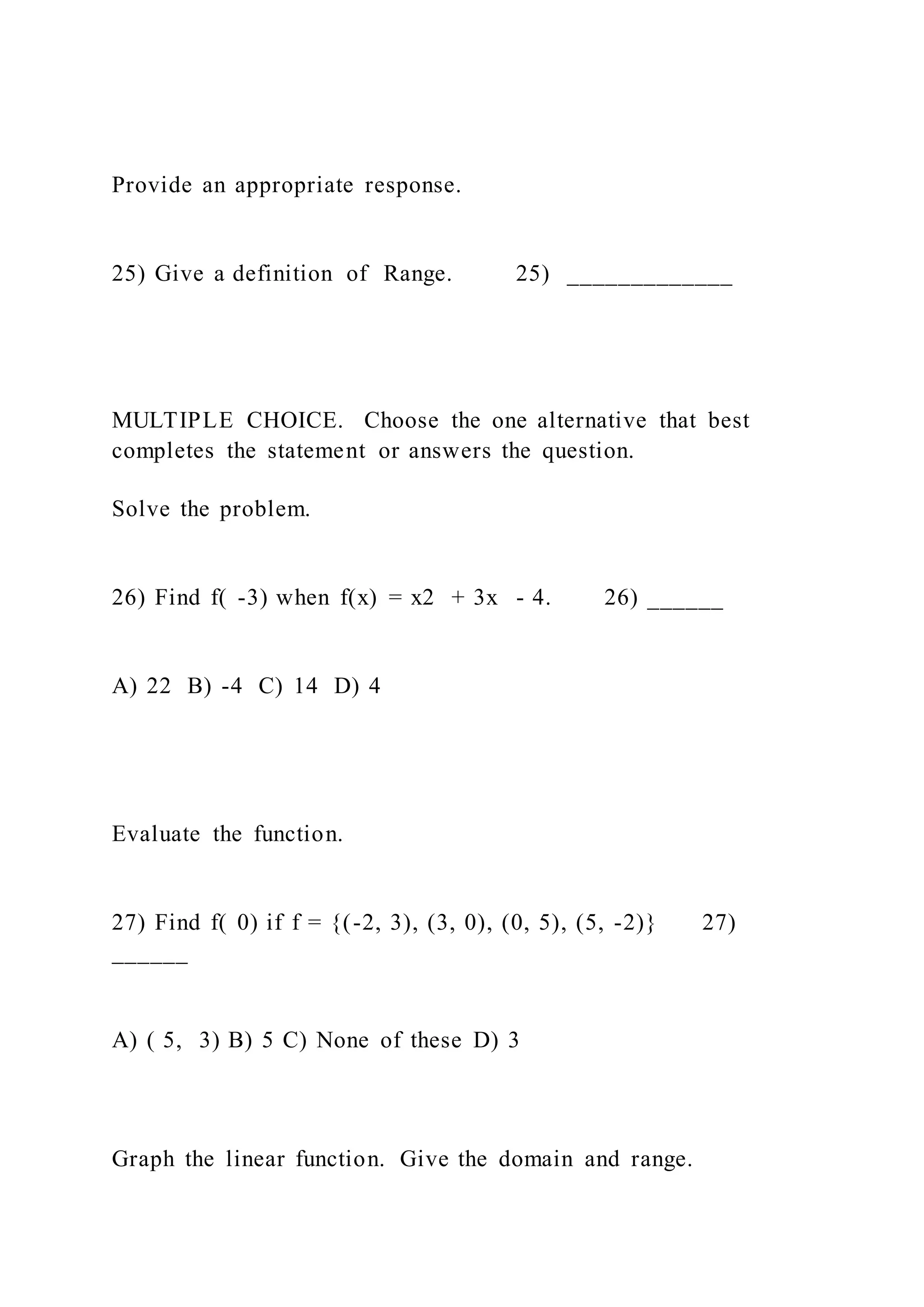Provide an appropriate response.
25) Give a definition of Range. 25) _____________
MULTIPLE CHOICE. Choose the one alternative that best
completes the statement or answers the question.
Solve the problem.
26) Find f( -3) when f(x) = x2 + 3x - 4. 26) ______
A) 22 B) -4 C) 14 D) 4
Evaluate the function.
27) Find f( 0) if f = {(-2, 3), (3, 0), (0, 5), (5, -2)} 27)
______
A) ( 5, 3) B) 5 C) None of these D) 3
Graph the linear function. Give the domain and range.
 
