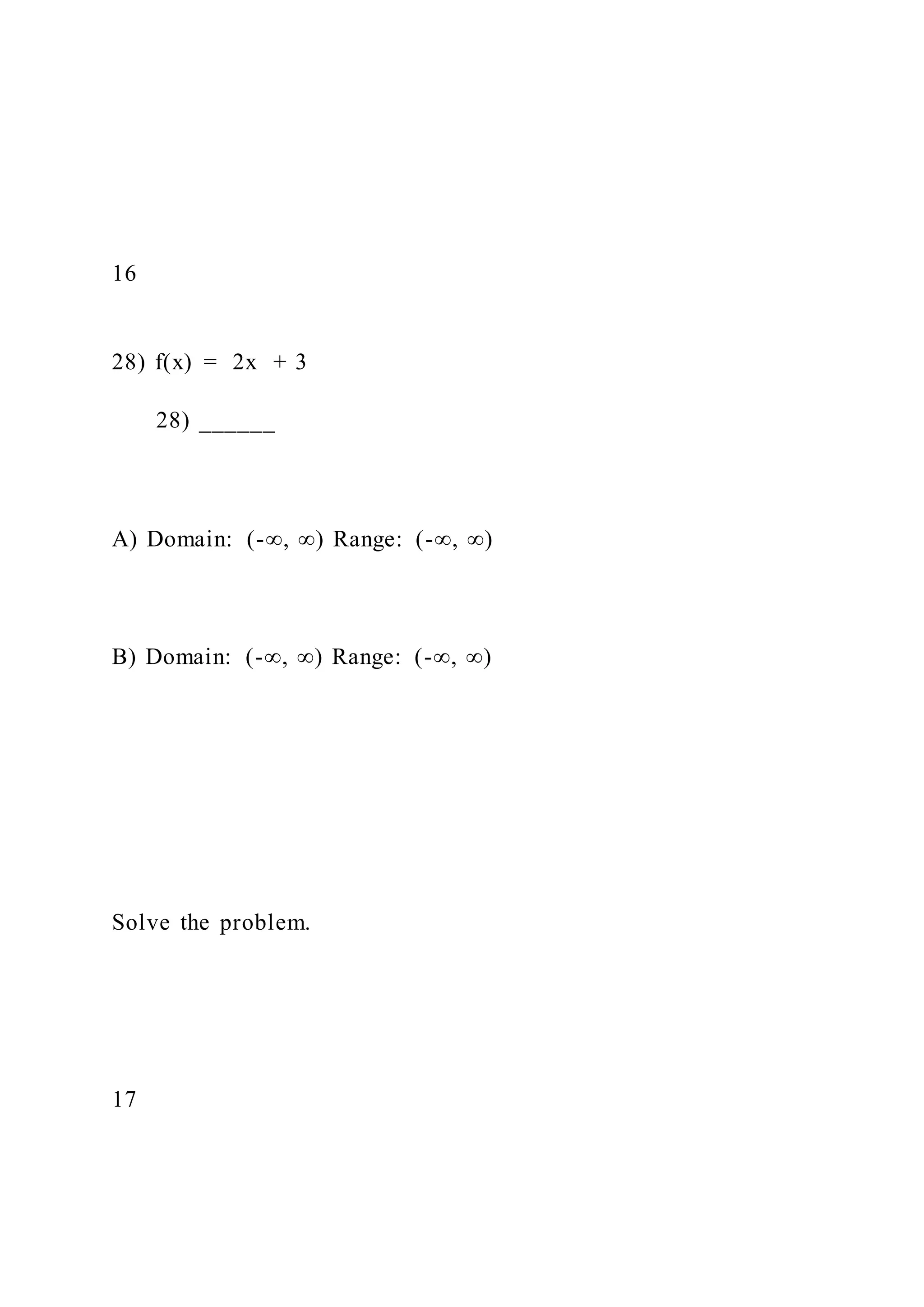 16
28) f(x) = 2x + 3
28) ______
A) Domain: (-∞, ∞) Range: (-∞, ∞)
B) Domain: (-∞, ∞) Range: (-∞, ∞)
Solve the problem.
17
 