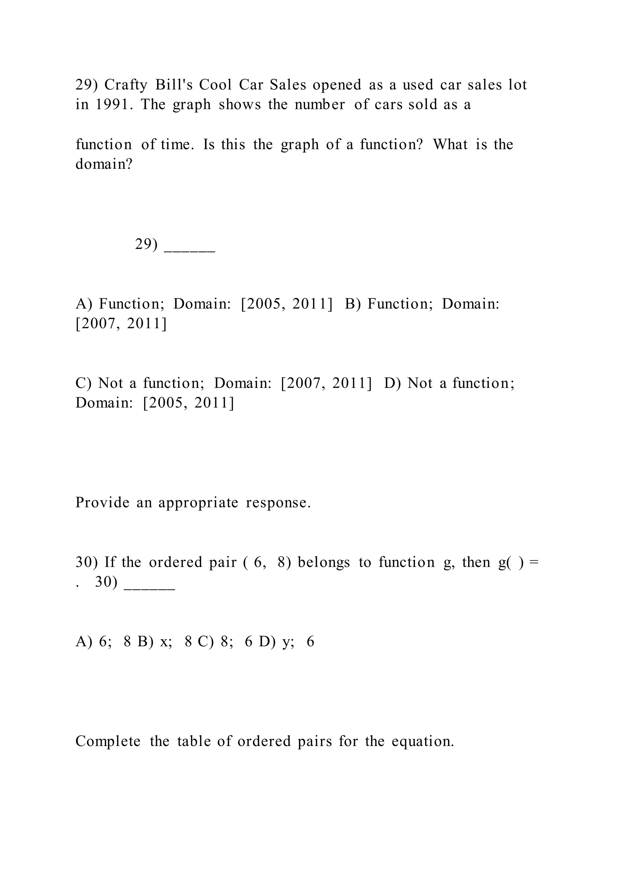 29) Crafty Bill's Cool Car Sales opened as a used car sales lot
in 1991. The graph shows the number of cars sold as a
function of time. Is this the graph of a function? What is the
domain?
29) ______
A) Function; Domain: [2005, 2011] B) Function; Domain:
[2007, 2011]
C) Not a function; Domain: [2007, 2011] D) Not a function;
Domain: [2005, 2011]
Provide an appropriate response.
30) If the ordered pair ( 6, 8) belongs to function g, then g( ) =
. 30) ______
A) 6; 8 B) x; 8 C) 8; 6 D) y; 6
Complete the table of ordered pairs for the equation.
 