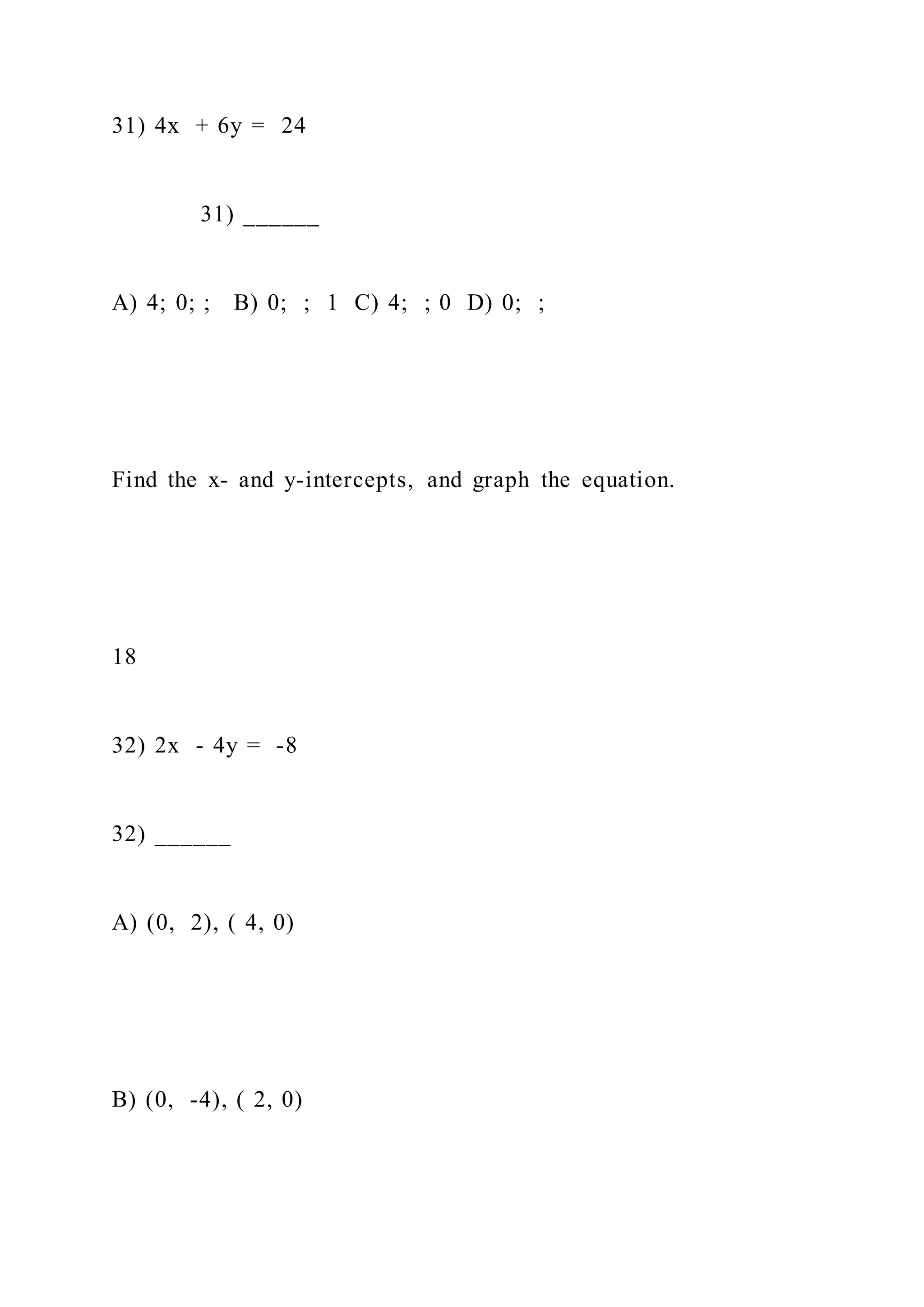 31) 4x + 6y = 24
31) ______
A) 4; 0; ; B) 0; ; 1 C) 4; ; 0 D) 0; ;
Find the x- and y-intercepts, and graph the equation.
18
32) 2x - 4y = -8
32) ______
A) (0, 2), ( 4, 0)
B) (0, -4), ( 2, 0)
 