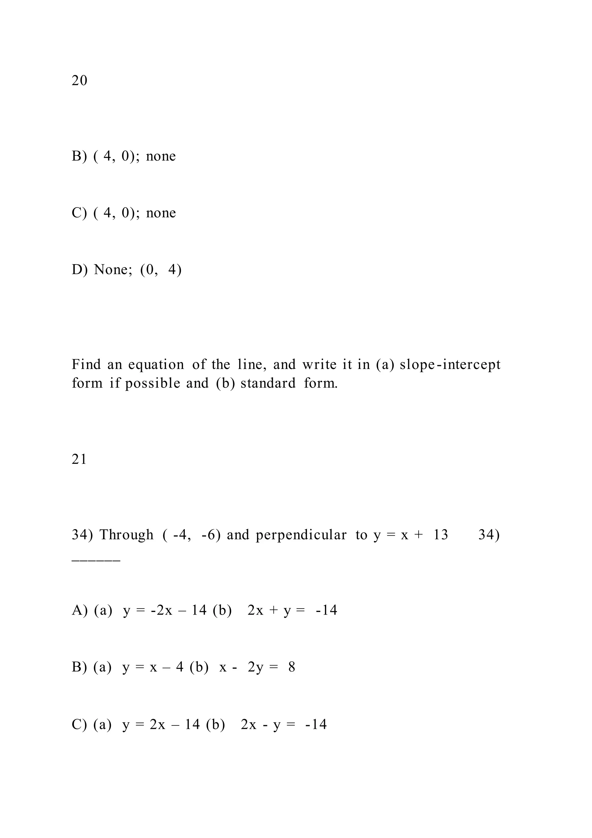 20
B) ( 4, 0); none
C) ( 4, 0); none
D) None; (0, 4)
Find an equation of the line, and write it in (a) slope-intercept
form if possible and (b) standard form.
21
34) Through ( -4, -6) and perpendicular to y = x + 13 34)
______
A) (a) y = -2x – 14 (b) 2x + y = -14
B) (a) y = x – 4 (b) x - 2y = 8
C) (a) y = 2x – 14 (b) 2x - y = -14
 