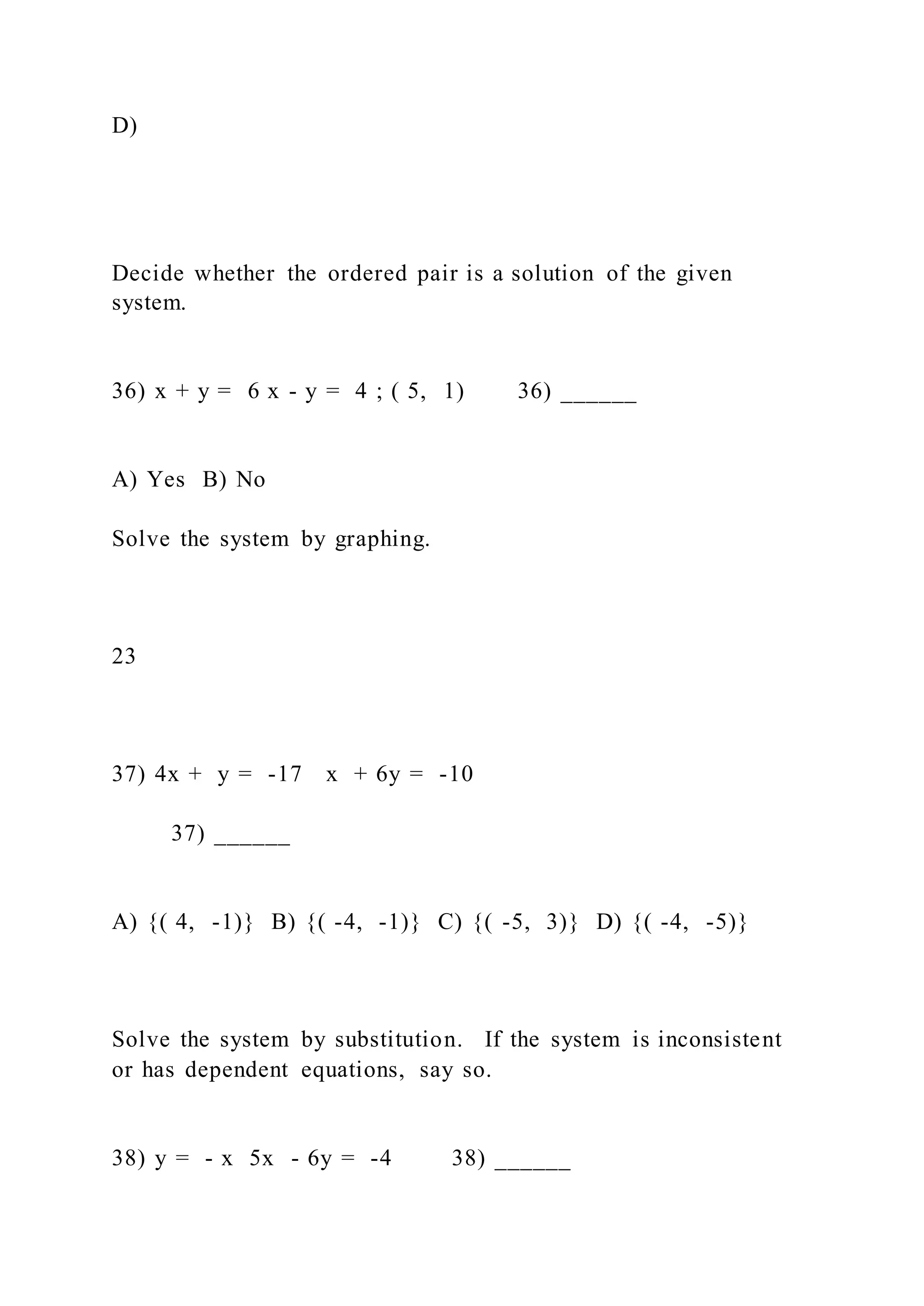 D)
Decide whether the ordered pair is a solution of the given
system.
36) x + y = 6 x - y = 4 ; ( 5, 1) 36) ______
A) Yes B) No
Solve the system by graphing.
23
37) 4x + y = -17 x + 6y = -10
37) ______
A) {( 4, -1)} B) {( -4, -1)} C) {( -5, 3)} D) {( -4, -5)}
Solve the system by substitution. If the system is inconsistent
or has dependent equations, say so.
38) y = - x 5x - 6y = -4 38) ______
 