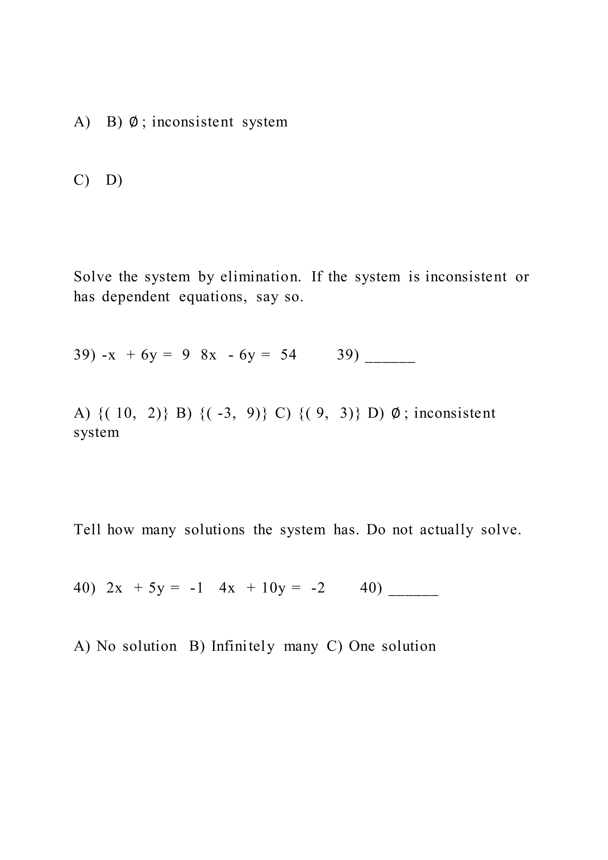 A) B) ∅ ; inconsistent system
C) D)
Solve the system by elimination. If the system is inconsistent or
has dependent equations, say so.
39) -x + 6y = 9 8x - 6y = 54 39) ______
A) {( 10, 2)} B) {( -3, 9)} C) {( 9, 3)} D) ∅ ; inconsistent
system
Tell how many solutions the system has. Do not actually solve.
40) 2x + 5y = -1 4x + 10y = -2 40) ______
A) No solution B) Infinitely many C) One solution
 