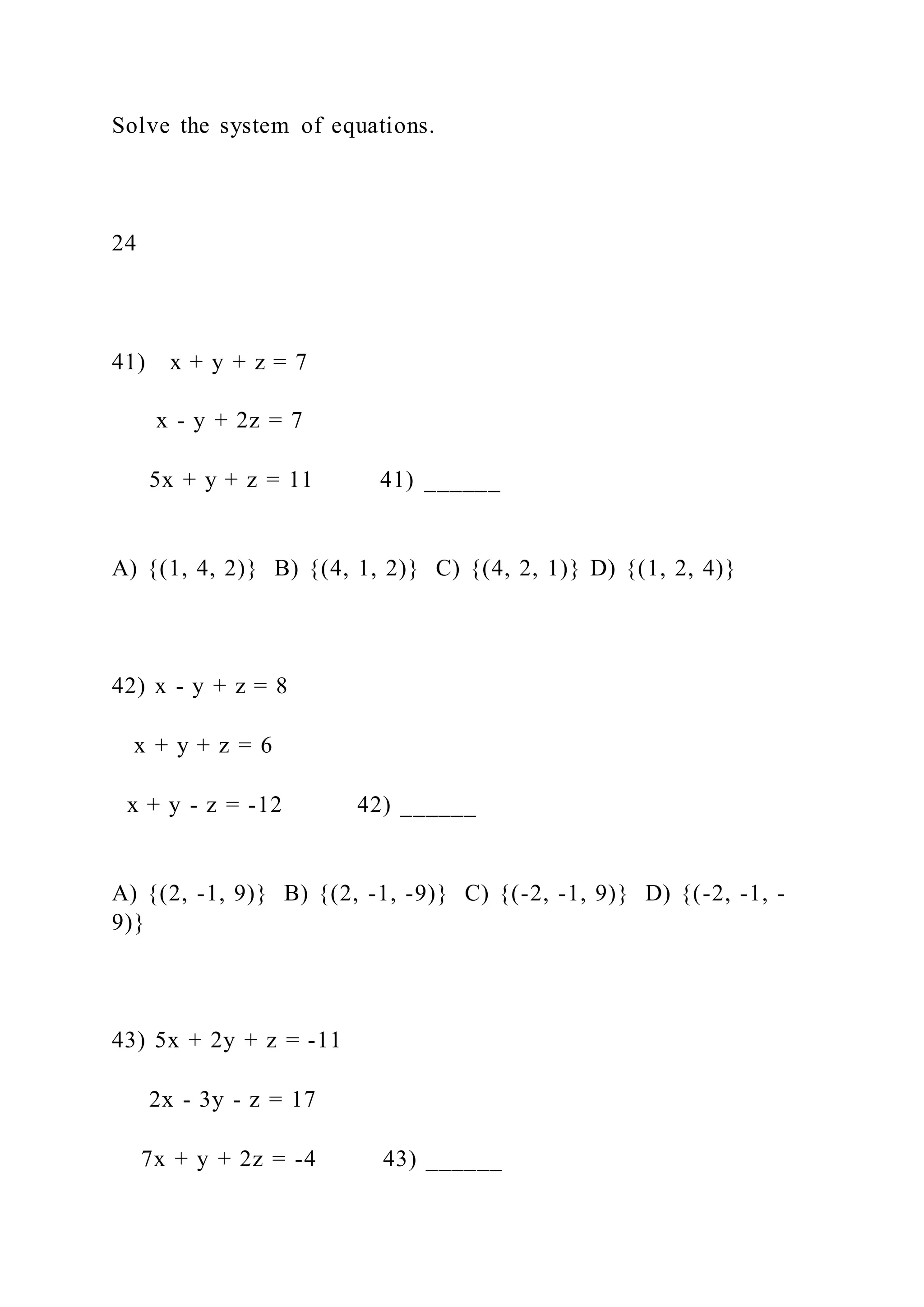 Solve the system of equations.
24
41) x + y + z = 7
x - y + 2z = 7
5x + y + z = 11 41) ______
A) {(1, 4, 2)} B) {(4, 1, 2)} C) {(4, 2, 1)} D) {(1, 2, 4)}
42) x - y + z = 8
x + y + z = 6
x + y - z = -12 42) ______
A) {(2, -1, 9)} B) {(2, -1, -9)} C) {(-2, -1, 9)} D) {(-2, -1, -
9)}
43) 5x + 2y + z = -11
2x - 3y - z = 17
7x + y + 2z = -4 43) ______
 