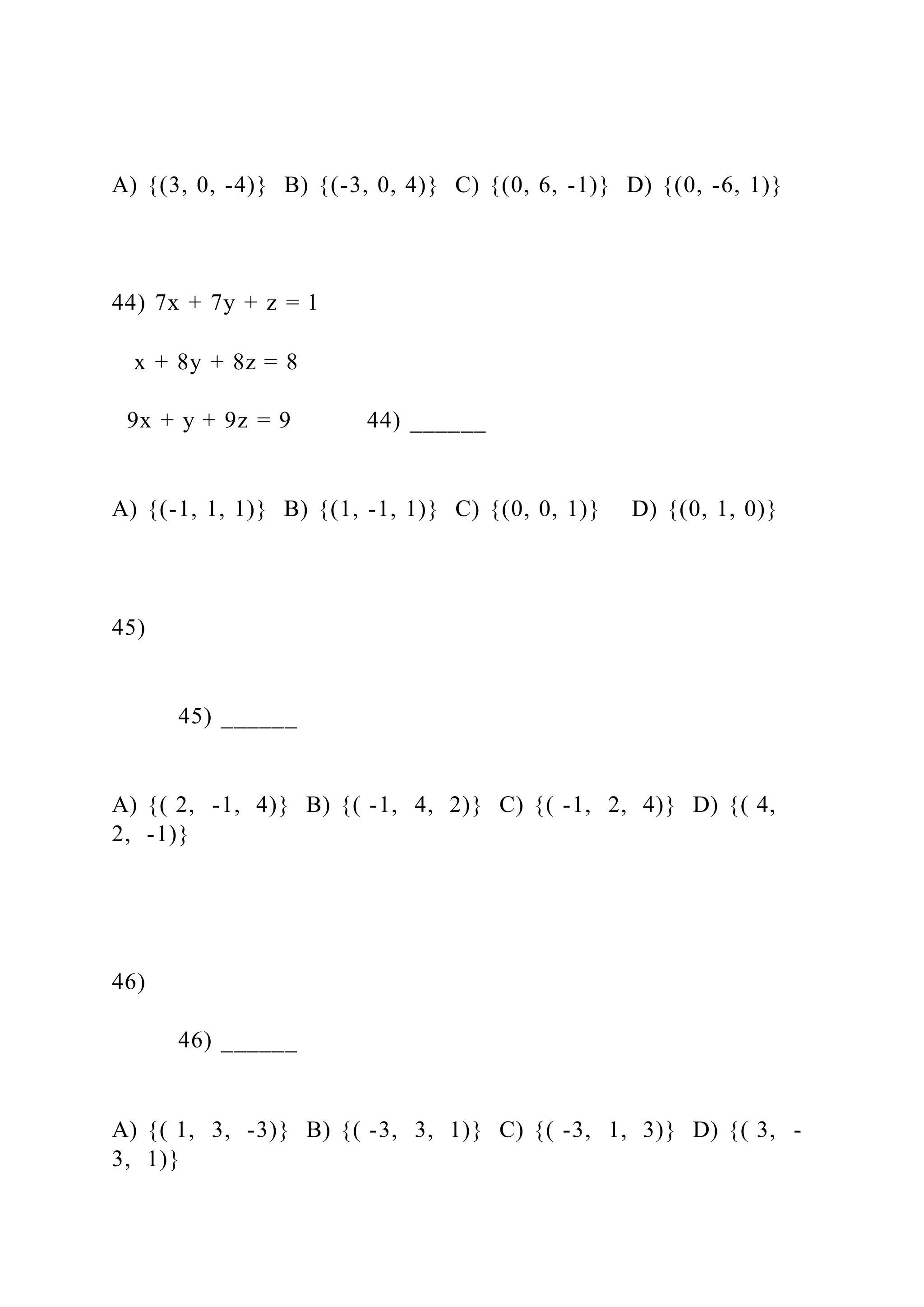 A) {(3, 0, -4)} B) {(-3, 0, 4)} C) {(0, 6, -1)} D) {(0, -6, 1)}
44) 7x + 7y + z = 1
x + 8y + 8z = 8
9x + y + 9z = 9 44) ______
A) {(-1, 1, 1)} B) {(1, -1, 1)} C) {(0, 0, 1)} D) {(0, 1, 0)}
45)
45) ______
A) {( 2, -1, 4)} B) {( -1, 4, 2)} C) {( -1, 2, 4)} D) {( 4,
2, -1)}
46)
46) ______
A) {( 1, 3, -3)} B) {( -3, 3, 1)} C) {( -3, 1, 3)} D) {( 3, -
3, 1)}
 