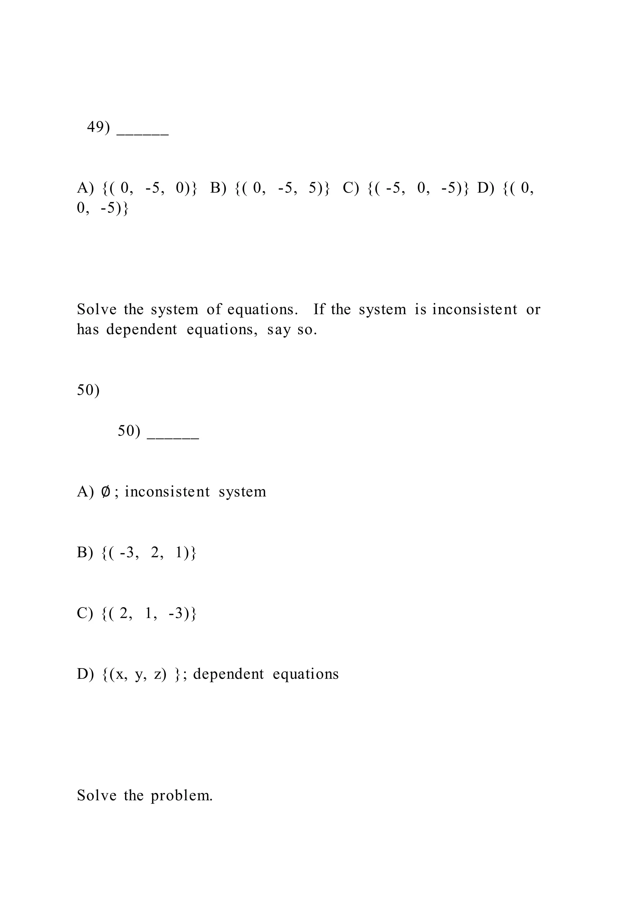 49) ______
A) {( 0, -5, 0)} B) {( 0, -5, 5)} C) {( -5, 0, -5)} D) {( 0,
0, -5)}
Solve the system of equations. If the system is inconsistent or
has dependent equations, say so.
50)
50) ______
A) ∅ ; inconsistent system
B) {( -3, 2, 1)}
C) {( 2, 1, -3)}
D) {(x, y, z) }; dependent equations
Solve the problem.
 