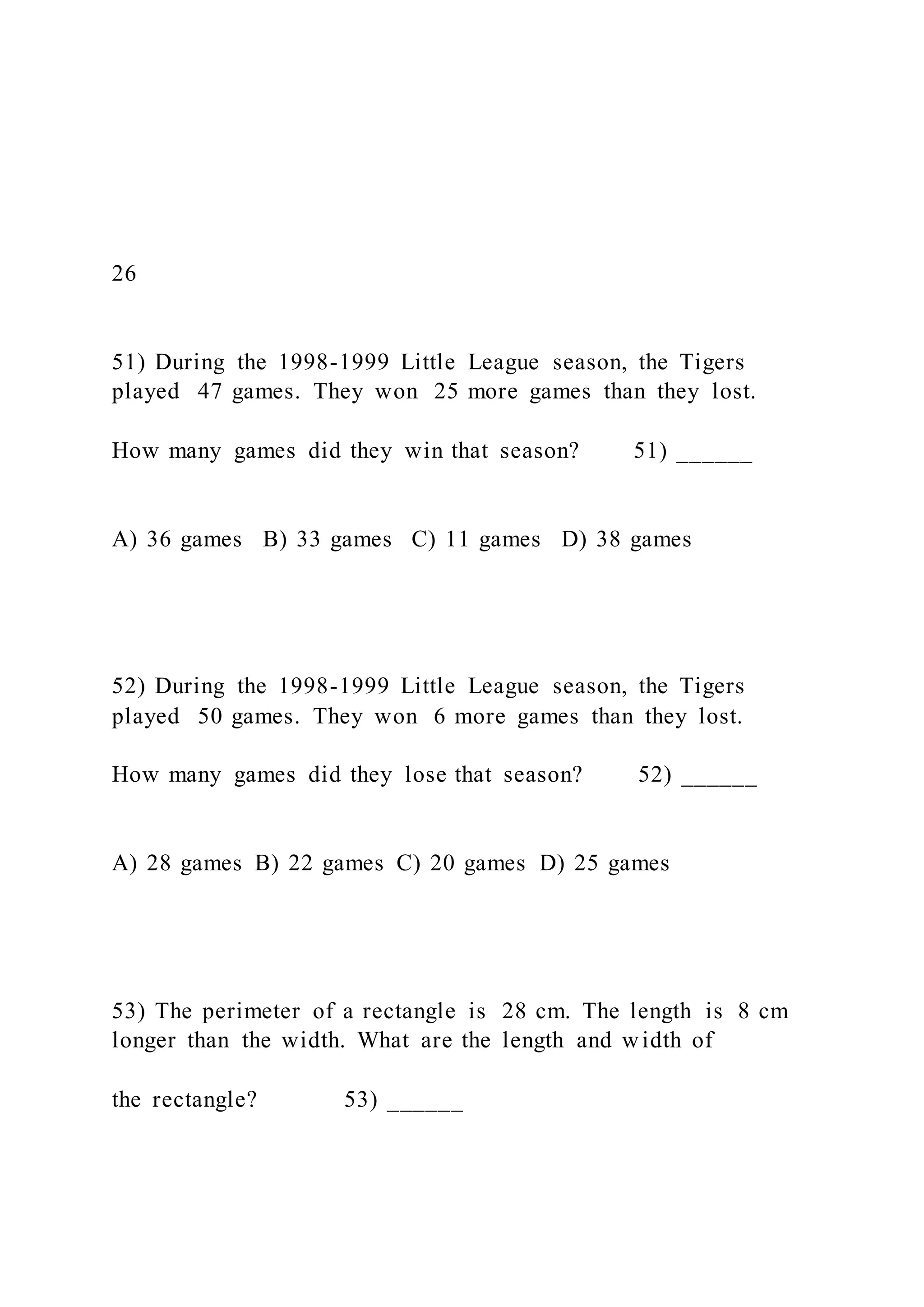 26
51) During the 1998-1999 Little League season, the Tigers
played 47 games. They won 25 more games than they lost.
How many games did they win that season? 51) ______
A) 36 games B) 33 games C) 11 games D) 38 games
52) During the 1998-1999 Little League season, the Tigers
played 50 games. They won 6 more games than they lost.
How many games did they lose that season? 52) ______
A) 28 games B) 22 games C) 20 games D) 25 games
53) The perimeter of a rectangle is 28 cm. The length is 8 cm
longer than the width. What are the length and width of
the rectangle? 53) ______
 