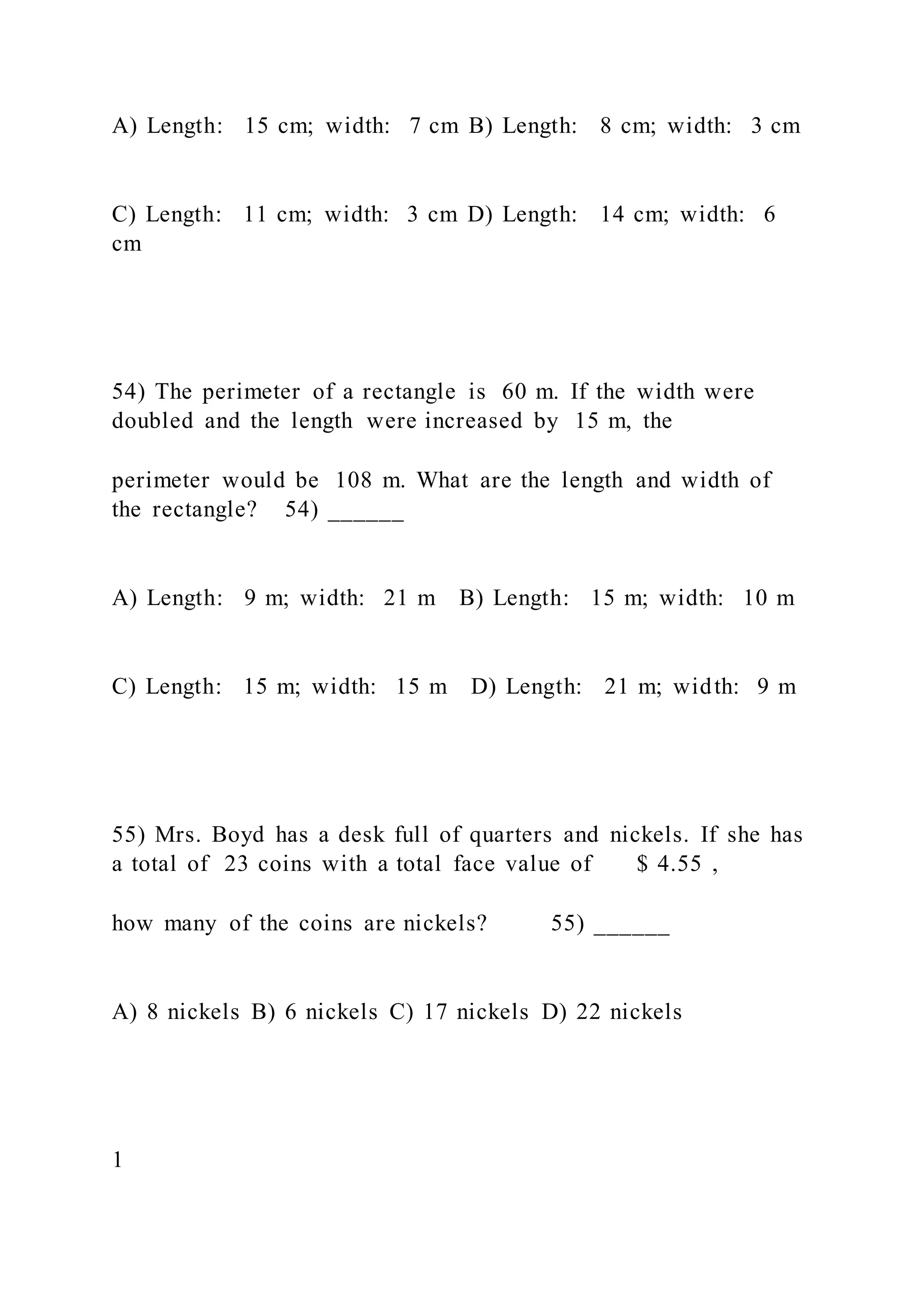 A) Length: 15 cm; width: 7 cm B) Length: 8 cm; width: 3 cm
C) Length: 11 cm; width: 3 cm D) Length: 14 cm; width: 6
cm
54) The perimeter of a rectangle is 60 m. If the width were
doubled and the length were increased by 15 m, the
perimeter would be 108 m. What are the length and width of
the rectangle? 54) ______
A) Length: 9 m; width: 21 m B) Length: 15 m; width: 10 m
C) Length: 15 m; width: 15 m D) Length: 21 m; width: 9 m
55) Mrs. Boyd has a desk full of quarters and nickels. If she has
a total of 23 coins with a total face value of $ 4.55 ,
how many of the coins are nickels? 55) ______
A) 8 nickels B) 6 nickels C) 17 nickels D) 22 nickels
1
 
