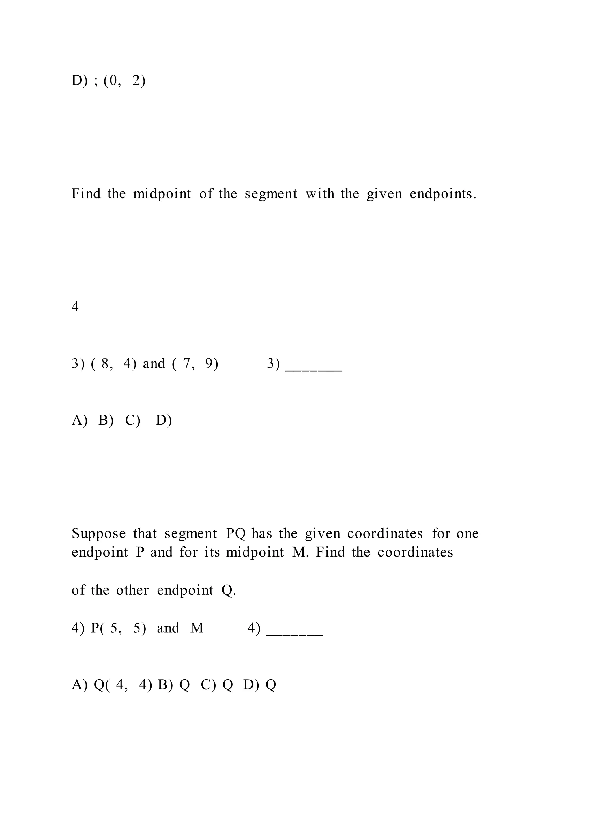 D) ; (0, 2)
Find the midpoint of the segment with the given endpoints.
4
3) ( 8, 4) and ( 7, 9) 3) _______
A) B) C) D)
Suppose that segment PQ has the given coordinates for one
endpoint P and for its midpoint M. Find the coordinates
of the other endpoint Q.
4) P( 5, 5) and M 4) _______
A) Q( 4, 4) B) Q C) Q D) Q
 