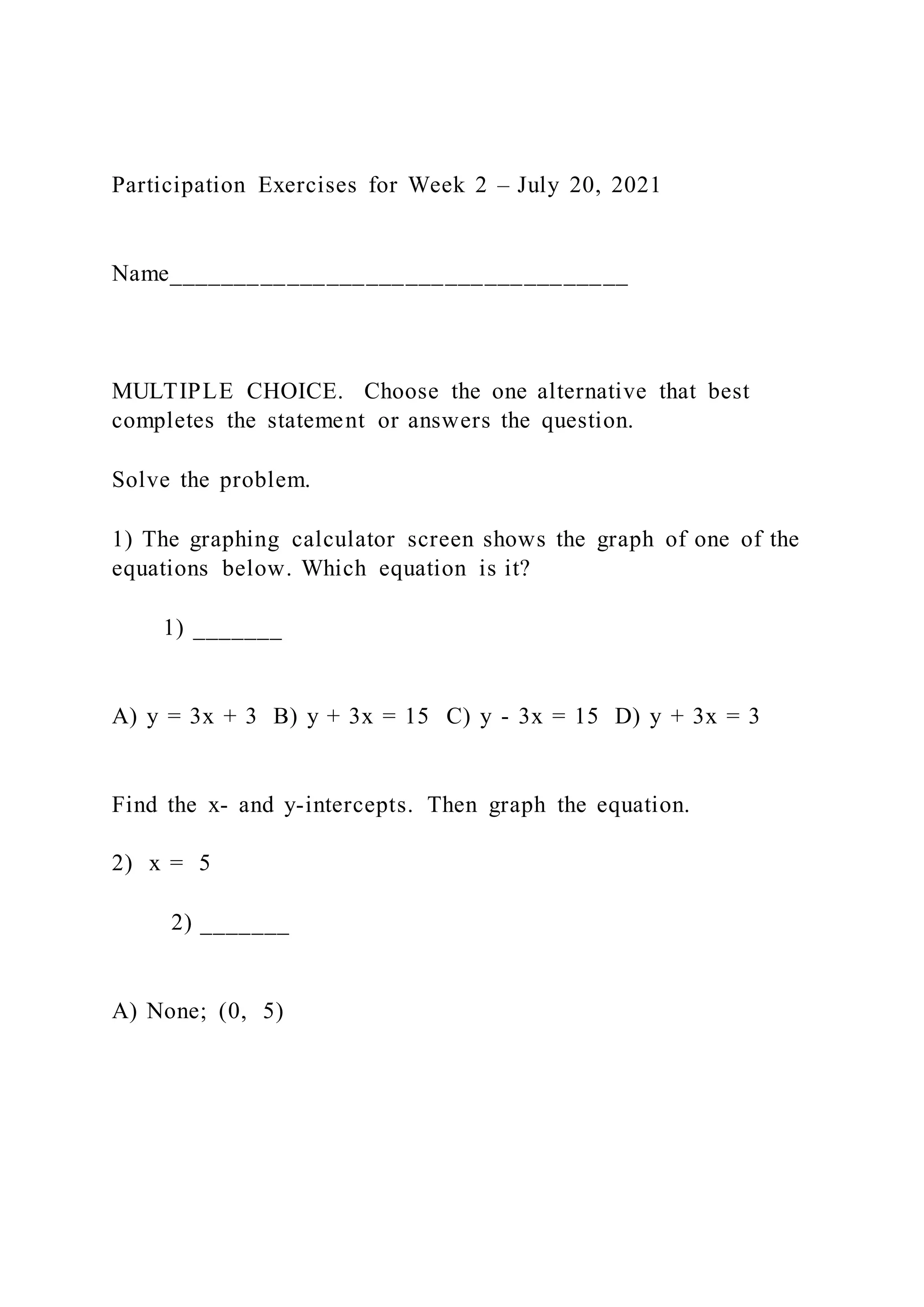Participation Exercises for Week 2 – July 20, 2021
Name___________________________________
MULTIPLE CHOICE. Choose the one alternative that best
completes the statement or answers the question.
Solve the problem.
1) The graphing calculator screen shows the graph of one of the
equations below. Which equation is it?
1) _______
A) y = 3x + 3 B) y + 3x = 15 C) y - 3x = 15 D) y + 3x = 3
Find the x- and y-intercepts. Then graph the equation.
2) x = 5
2) _______
A) None; (0, 5)
 