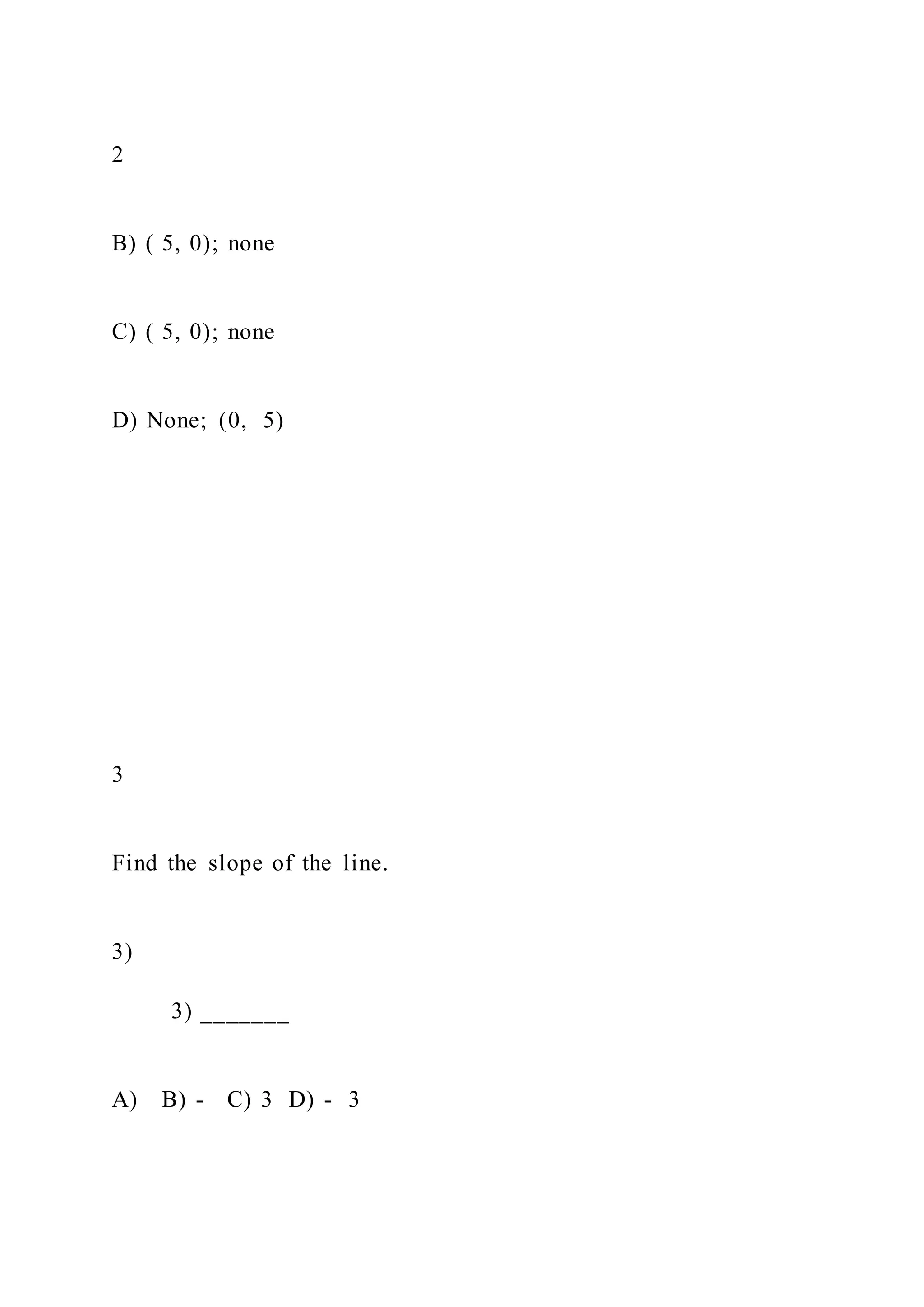 2
B) ( 5, 0); none
C) ( 5, 0); none
D) None; (0, 5)
3
Find the slope of the line.
3)
3) _______
A) B) - C) 3 D) - 3
 