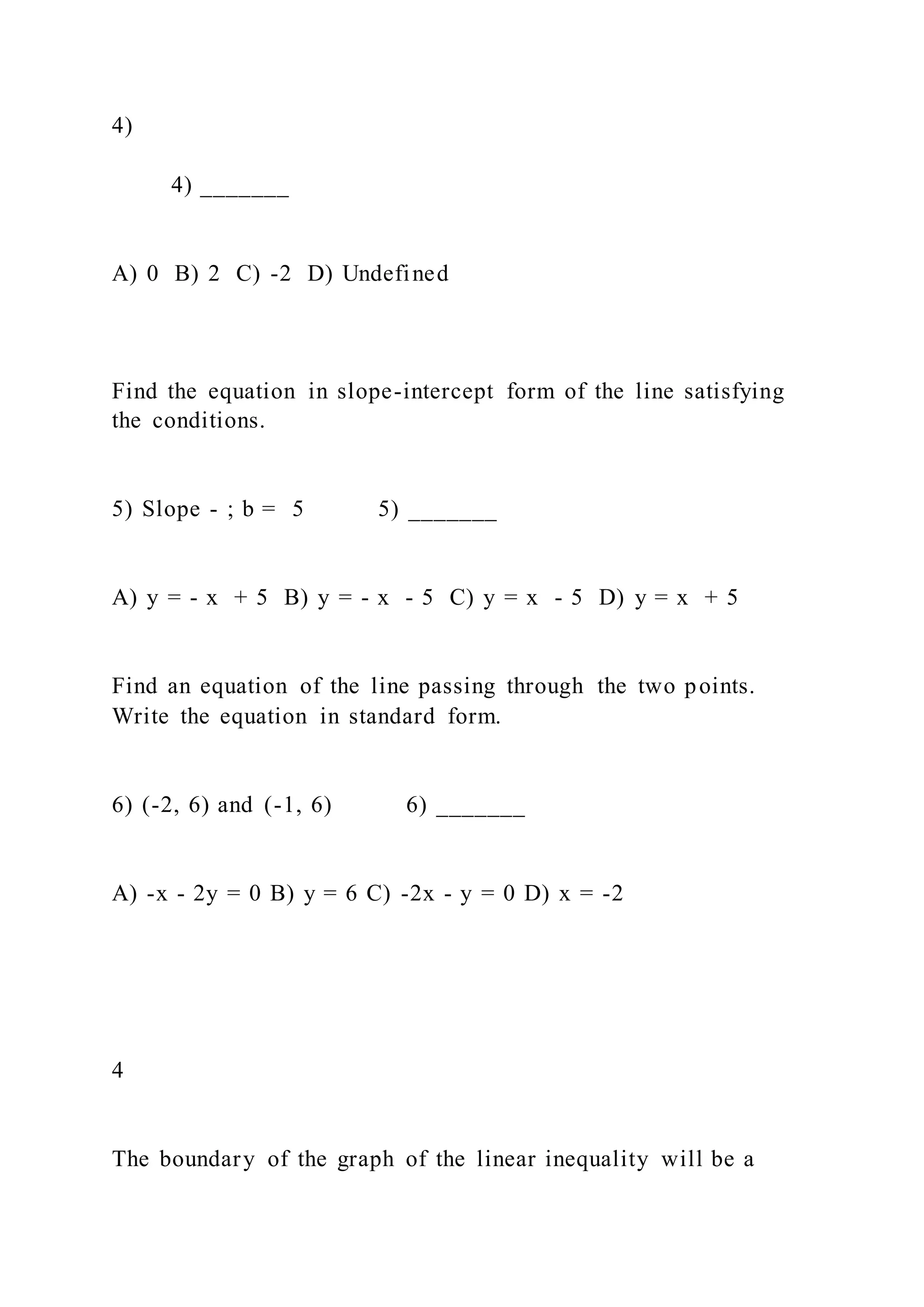 4)
4) _______
A) 0 B) 2 C) -2 D) Undefined
Find the equation in slope-intercept form of the line satisfying
the conditions.
5) Slope - ; b = 5 5) _______
A) y = - x + 5 B) y = - x - 5 C) y = x - 5 D) y = x + 5
Find an equation of the line passing through the two points.
Write the equation in standard form.
6) (-2, 6) and (-1, 6) 6) _______
A) -x - 2y = 0 B) y = 6 C) -2x - y = 0 D) x = -2
4
The boundary of the graph of the linear inequality will be a
 