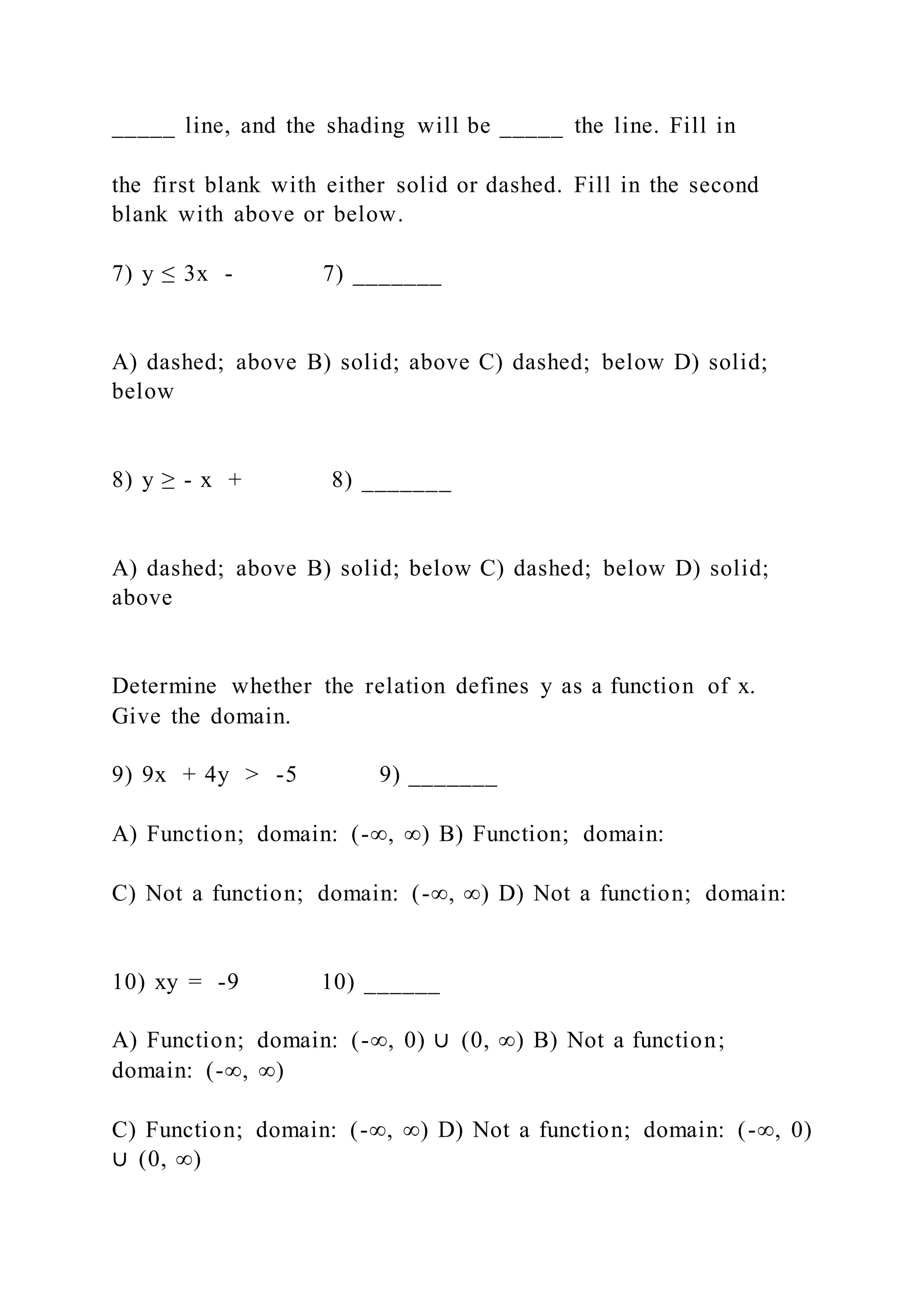 _____ line, and the shading will be _____ the line. Fill in
the first blank with either solid or dashed. Fill in the second
blank with above or below.
7) y ≤ 3x - 7) _______
A) dashed; above B) solid; above C) dashed; below D) solid;
below
8) y ≥ - x + 8) _______
A) dashed; above B) solid; below C) dashed; below D) solid;
above
Determine whether the relation defines y as a function of x.
Give the domain.
9) 9x + 4y > -5 9) _______
A) Function; domain: (-∞, ∞) B) Function; domain:
C) Not a function; domain: (-∞, ∞) D) Not a function; domain:
10) xy = -9 10) ______
A) Function; domain: (-∞, 0) ∪ (0, ∞) B) Not a function;
domain: (-∞, ∞)
C) Function; domain: (-∞, ∞) D) Not a function; domain: (-∞, 0)
∪ (0, ∞)
 