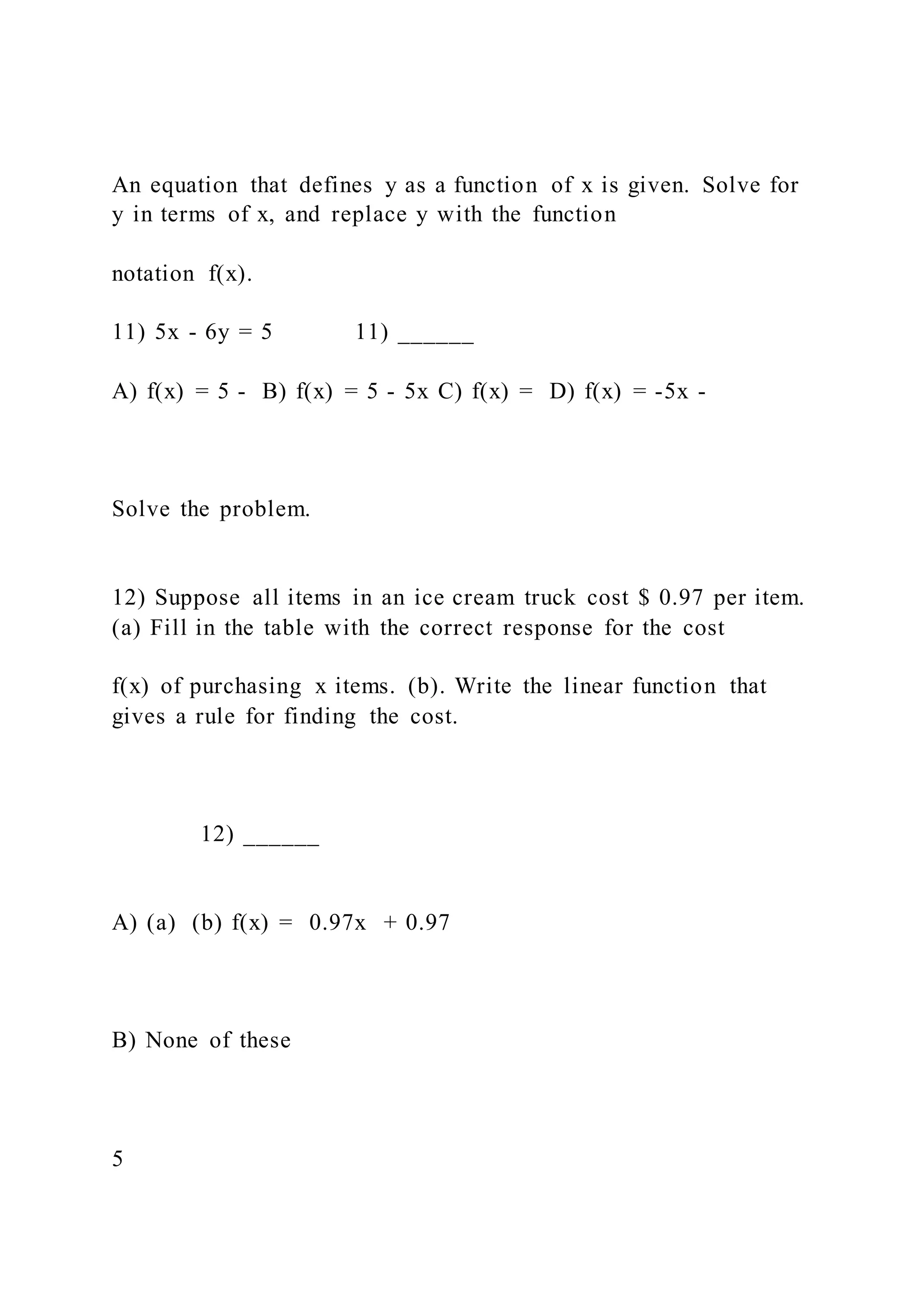 An equation that defines y as a function of x is given. Solve for
y in terms of x, and replace y with the function
notation f(x).
11) 5x - 6y = 5 11) ______
A) f(x) = 5 - B) f(x) = 5 - 5x C) f(x) = D) f(x) = -5x -
Solve the problem.
12) Suppose all items in an ice cream truck cost $ 0.97 per item.
(a) Fill in the table with the correct response for the cost
f(x) of purchasing x items. (b). Write the linear function that
gives a rule for finding the cost.
12) ______
A) (a) (b) f(x) = 0.97x + 0.97
B) None of these
5
 