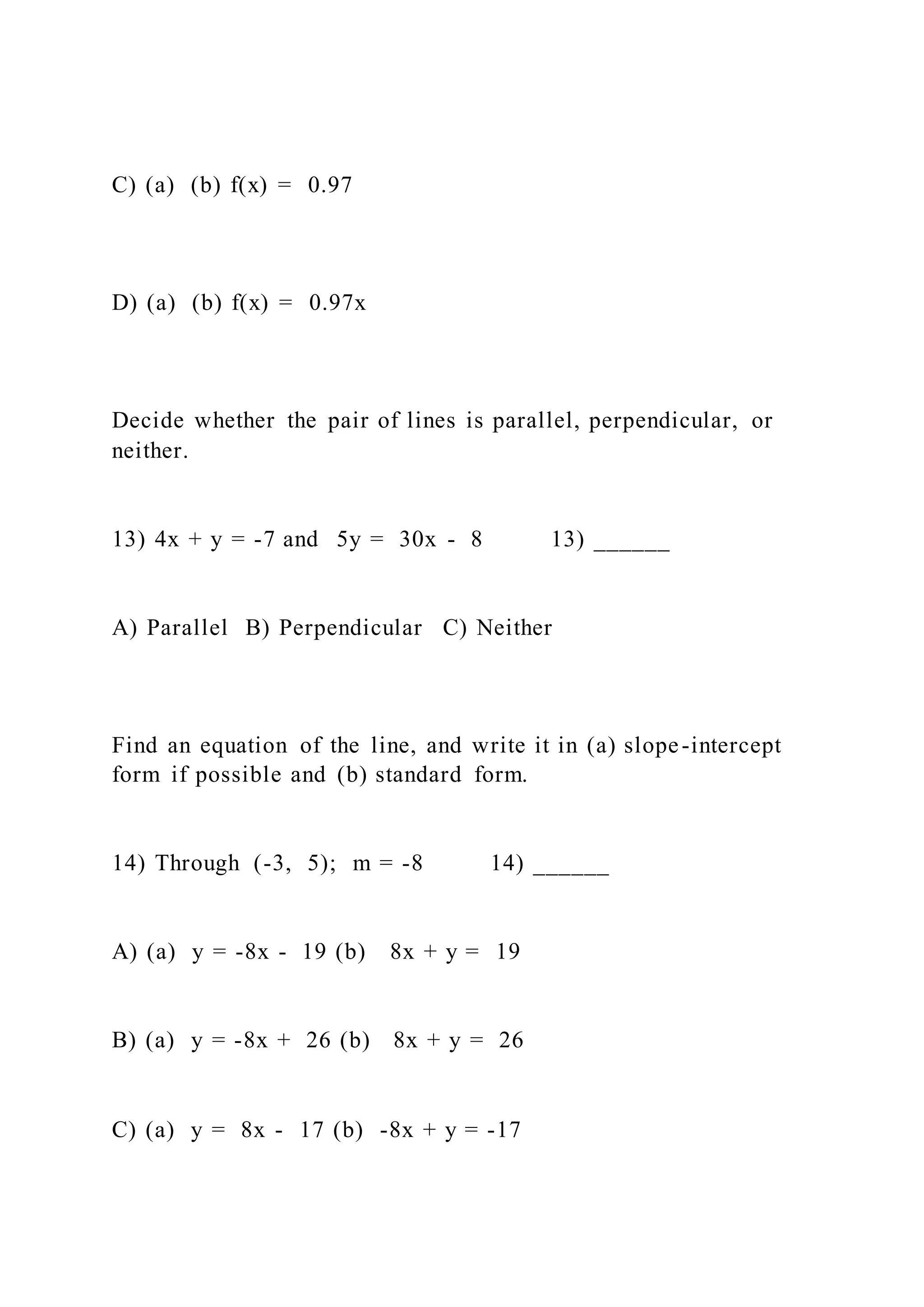C) (a) (b) f(x) = 0.97
D) (a) (b) f(x) = 0.97x
Decide whether the pair of lines is parallel, perpendicular, or
neither.
13) 4x + y = -7 and 5y = 30x - 8 13) ______
A) Parallel B) Perpendicular C) Neither
Find an equation of the line, and write it in (a) slope-intercept
form if possible and (b) standard form.
14) Through (-3, 5); m = -8 14) ______
A) (a) y = -8x - 19 (b) 8x + y = 19
B) (a) y = -8x + 26 (b) 8x + y = 26
C) (a) y = 8x - 17 (b) -8x + y = -17
 