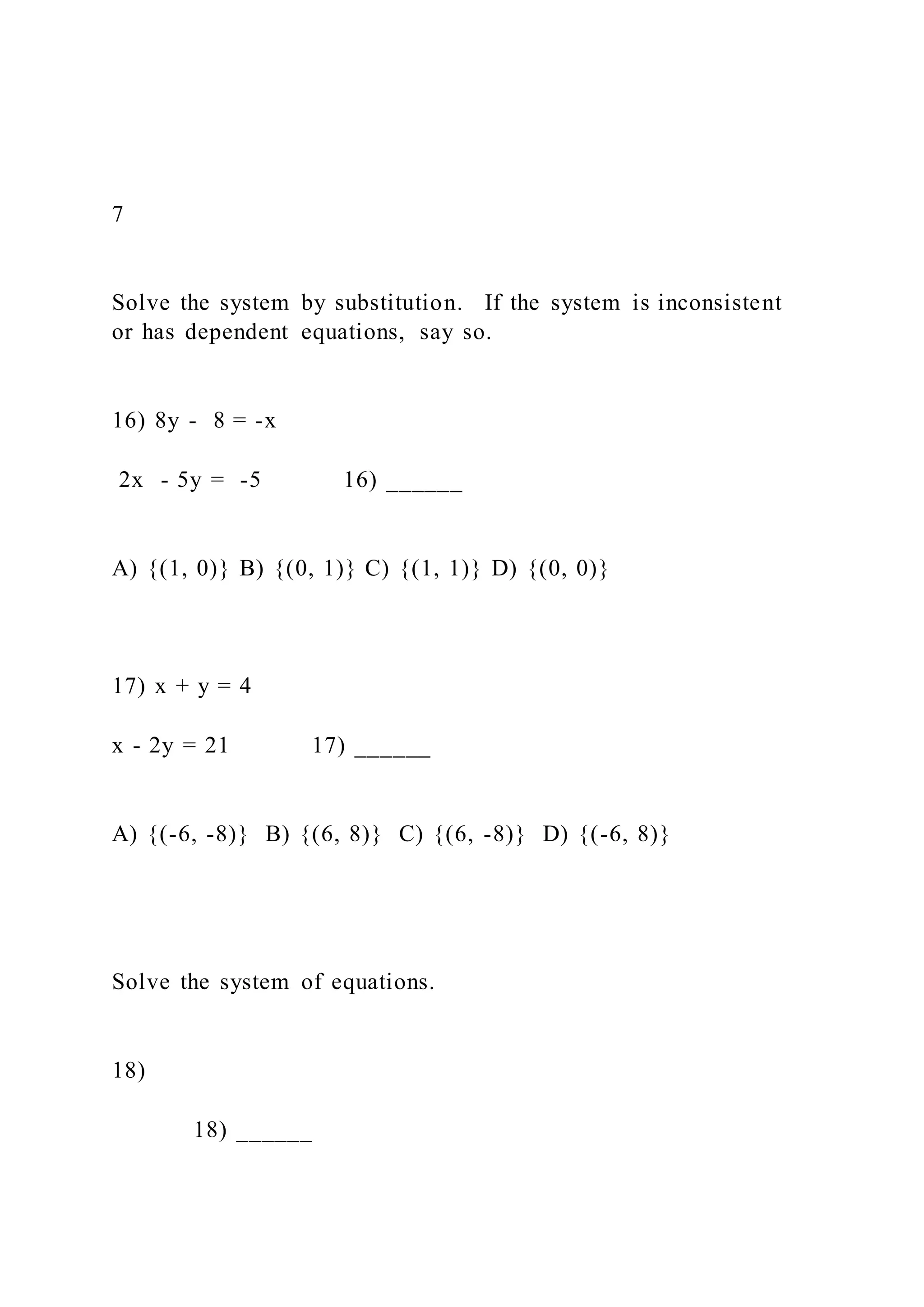 7
Solve the system by substitution. If the system is inconsistent
or has dependent equations, say so.
16) 8y - 8 = -x
2x - 5y = -5 16) ______
A) {(1, 0)} B) {(0, 1)} C) {(1, 1)} D) {(0, 0)}
17) x + y = 4
x - 2y = 21 17) ______
A) {(-6, -8)} B) {(6, 8)} C) {(6, -8)} D) {(-6, 8)}
Solve the system of equations.
18)
18) ______
 
