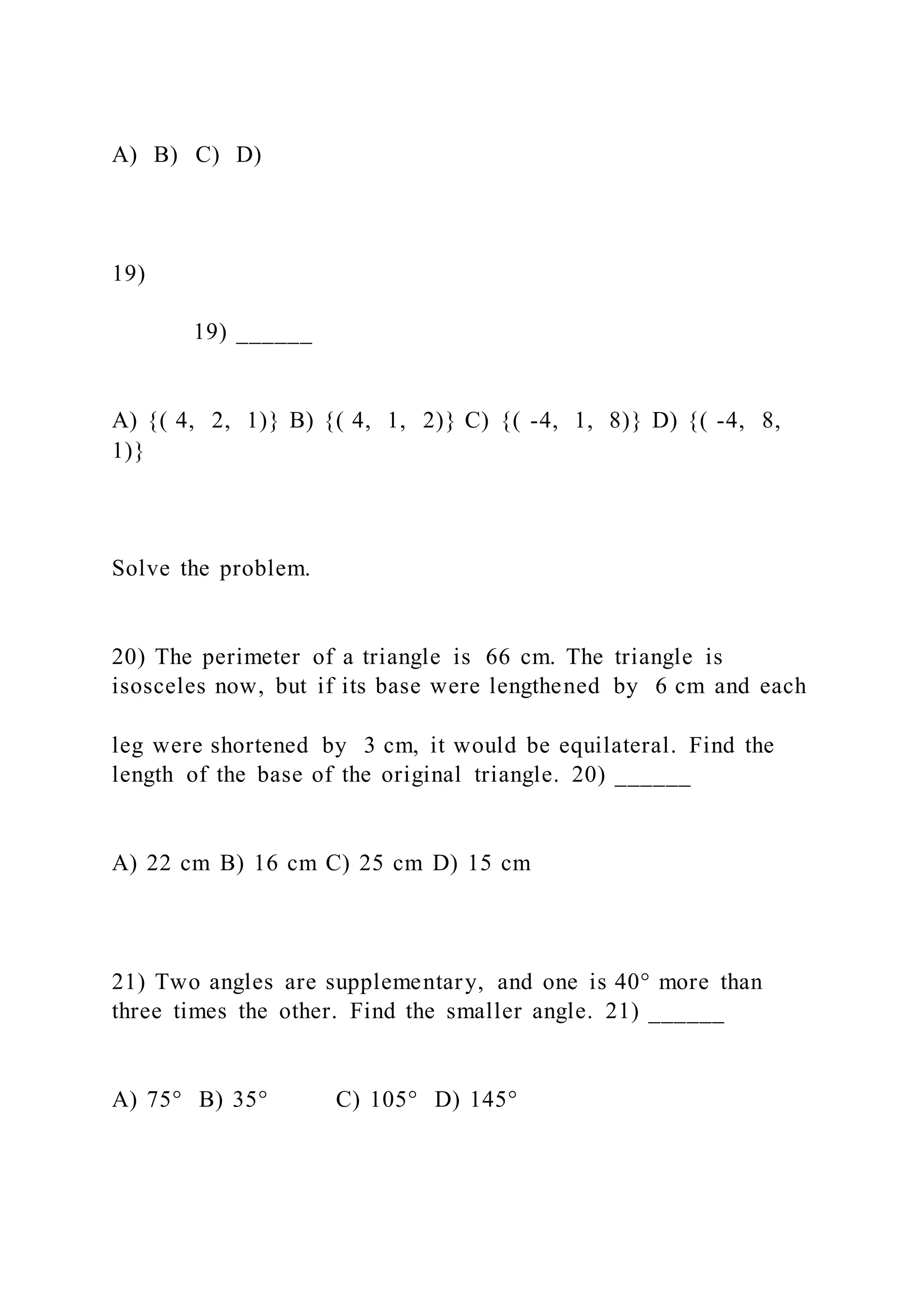 A) B) C) D)
19)
19) ______
A) {( 4, 2, 1)} B) {( 4, 1, 2)} C) {( -4, 1, 8)} D) {( -4, 8,
1)}
Solve the problem.
20) The perimeter of a triangle is 66 cm. The triangle is
isosceles now, but if its base were lengthened by 6 cm and each
leg were shortened by 3 cm, it would be equilateral. Find the
length of the base of the original triangle. 20) ______
A) 22 cm B) 16 cm C) 25 cm D) 15 cm
21) Two angles are supplementary, and one is 40° more than
three times the other. Find the smaller angle. 21) ______
A) 75° B) 35° C) 105° D) 145°
 