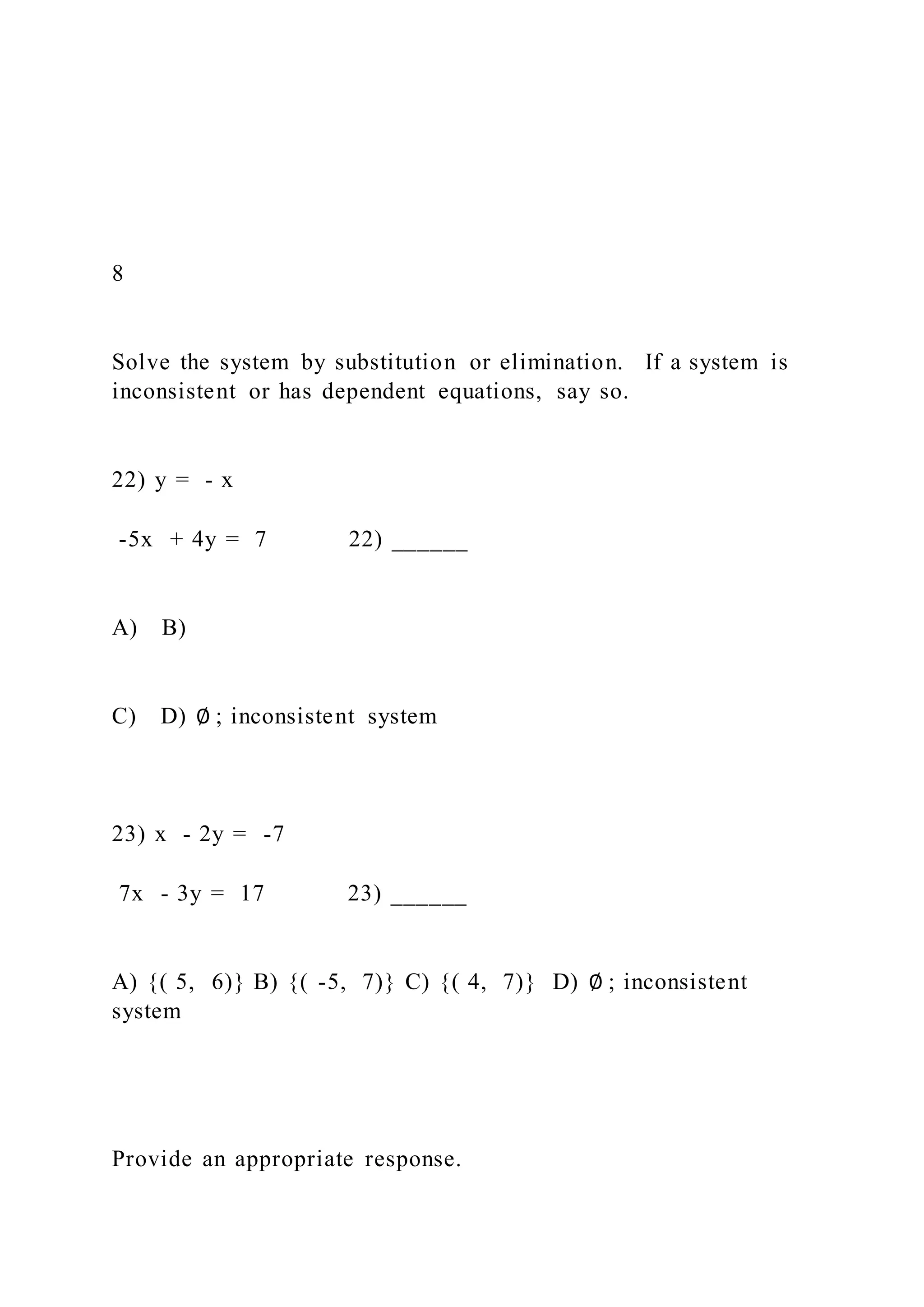 8
Solve the system by substitution or elimination. If a system is
inconsistent or has dependent equations, say so.
22) y = - x
-5x + 4y = 7 22) ______
A) B)
C) D) ∅ ; inconsistent system
23) x - 2y = -7
7x - 3y = 17 23) ______
A) {( 5, 6)} B) {( -5, 7)} C) {( 4, 7)} D) ∅ ; inconsistent
system
Provide an appropriate response.
 